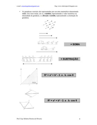 e-mail: cinesiologiafaum@gmail.com blog: www.robertopeoli.blogspot.com
Prof. Esp. Roberto Pereira de Oliveira 4
• As grandezas vetoriais são representadas por um ente matemático denominado
vetor. Um vetor reúne, em si, o módulo, representando o valor numérico ou
intensidade da grandeza, e a direção e sentido, representando a orientação da
grandeza.
= SOMA
= SUBTRAÇÃO
R² = a² + b² - 2. a . b. cos θ
R² = a² + b² - 2. a . b. cos θ
 