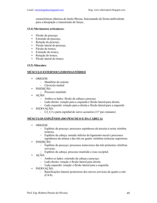 e-mail: cinesiologiafaum@gmail.com blog: www.robertopeoli.blogspot.com
Prof. Esp. Roberto Pereira de Oliveira 49
características elásticas do ânulo fibroso, funcionando de forma ambivalente
para a dissipação e transmissão de forças.
13.4) Movimentos articulares:
• Flexão do pescoço,
• Extensão do pescoço,
• Rotação do pescoço,
• Flexão lateral do pescoço,
• Flexão do tronco,
• Extensão do tronco,
• Rotação do tronco,
• Flexão lateral do tronco.
13.5) Músculos:
MÚSCULO ESTERNOCLEIDOMASTÓIDEO
• ORIGEM:
– Manúbrio do esterno
– Clavícula medial
• INSERÇÃO:
– Processo mastóide
• AÇÃO:
– Ambos os lados: flexão da cabeça e pescoço
– Lado direito: rotação para a esquerda e flexão lateral para direita.
– Lado esquerdo: rotação para a direita e flexão lateral para a esquerda
• INERVAÇÃO:
– C2, C3 e parte espinhal do nervo acessório (11º par craniano)
MÚSCULOS ESPLÊNIOS (DO PESCOÇO E DA CABEÇA)
• ORIGEM:
– Esplênio do pescoço: processos espinhosos da terceira à sexta vértebra
torácica.
– Esplênio da cabeça: metade inferior do ligamento nucal e processos
espinhosos da sétima e das três ou quatro vértebras torácicas superiores.
• INSERÇÃO:
– Esplênio do pescoço: processos transversos das três primeiras vértebras
cervicais.
– Esplênio da cabeça: processo mastóide e osso occipital.
• AÇÃO:
– Ambos os lados: extensão da cabeça e pescoço.
– Lado direito: rotação e flexão lateral para direita
– Lado esquerdo: rotação e flexão lateral para a esquerda.
• INERVAÇÃO:
– Ramificações laterais posteriores dos nervos cervicais de quatro a oito
(C4-8).
 