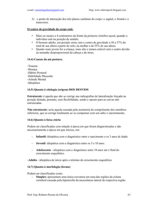 e-mail: cinesiologiafaum@gmail.com blog: www.robertopeoli.blogspot.com
Prof. Esp. Roberto Pereira de Oliveira 57
3) o ponto de interseção dos três planos cardinais do corpo: o sagital, o frontal e o
transverso.
O centro de gravidade do corpo está:
• Mais ou menos a 4 centímetros da frente da primeira vértebra sacral, quando o
indivíduo está na posição de sentido.
• O homem adulto, em posição ereta, tem o centro de gravidade a 56 a 57% do
total de sua altura a partir do solo; na mulher é de 55% de sua altura.
• Quanto mais jovem for a criança, mais alto e menos estável será o centro devido
ao tamanho desproporcional da cabeça e do tórax.
14.4) Causas da má postura:
-Trauma
-Doença
-Hábito Postural
-Debilidade Muscular
-Atitude Mental
-Idiopática
14.5) Quanto à etiologia (origem) DOS DESVIOS
Estruturais: é aquela que não se corrige nas radiografias de lateralização forçada na
posição deitada, portanto, sem flexibilidade, sendo o oposto para as curvas não
estruturadas.
Não estruturais: seria aquela causada pela assimetria de comprimento dos membros
inferiores, que se corrige totalmente ao se compensar com um salto o encurtamento.
14.6) Quanto à faixa etária
Podem ser classificadas com relação à época em que foram diagnosticadas e não
necessariamente a época em que iniciou, em:
- Infantil: idiopática com o diagnóstico entre o nascimento e os 3 anos de idade.
- Juvenil: idiopática com o diagnóstico entre os 3 e 10 anos.
- Adolescente - idiopática com o diagnóstico entre 10 anos até o final do
crescimento esquelético.
-Adulta - idiopática de início após o término do crescimento esquelético
14.7) Quanto à morfologia (forma)
Podem ser classificadas como:
- Simples: apresentam uma única curvatura em uma das regiões da coluna
vertebral causada pela hipertrofia da musculatura lateral da respectiva região.
 