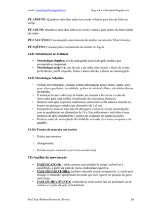 e-mail: cinesiologiafaum@gmail.com blog: www.robertopeoli.blogspot.com
Prof. Esp. Roberto Pereira de Oliveira 59
PÉ ABDUTO: Quando o indivíduo anda com os pés voltados para fora da linha do
corpo.
PÉ ADUTO: Quando o indivíduo anda com os pés voltados para dentro da linha média
do corpo.
PÉ CALCÂNEO: Causado pelo encurtamento do tendão do músculo Tibial Anterior.
PÉ EQÜINO: Causado pelo encurtamento do tendão de Aquile
14.8) Metodologias de avaliação
• Metodologia objetiva: uso de radiografia (solicitada pelo médico que
acompanha o programa).
• Metodologia subjetiva: uso do tato e da visão, observando o aluno de costas,
perfil direito, perfil esquerdo, frente e ântero-flexão, à frente do simetrógrafo.
14.9) Metodologia Subjetiva
• Utilizar um formulário, visando coletar informações como: nome, idade, sexo,
peso, altura, profissão, lateralidade, prática de atividade física, atividades diárias
de trabalho.
• O aluno(a) deverá vestir traje de banho, de maneira a favorecer a visão do
observador para uma melhor visualização das alterações posturais.
• Realizar marcação de pontos anatômicos, utilizando-se fita adesiva amarela ou
branca em pedaços cortados nas dimensões de 1x1 cm.
• Fotografar ou realizar uma lista de checagem, com o auxílio do simetrógrafo
com as quadrículas nas dimensões de 10 x 5cm colocamos o indivíduo a uma
distância de aproximadamente 3 metros do avaliador em quatro posições
• Realizar testes de avaliação de flexibilidade articular (da cintura escapular e do
quadril).
14.10) Técnica de correção dos desvios
1. Prática psicomotora;
1. Alongamento;
1. Fortalecimento muscular (exercícios isométricos)
15) Análise do movimento
• FASE DE APOIO: o atleta assume uma posição de corpo confortável e
equilibrada, a partir da qual ele inicia a habilidade esportiva.
• FASE PREPARATÓRIA: também chamada de pré-alongamento, é usada para
alongar os músculos apropriados de modo que eles fiquem em posição de gerar
mais força.
• FASE DE MOVIMENTO: conhecida às vezes como fase de aceleração ou de
contato, é a parte da ação da habilidade.
 