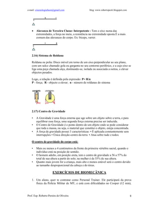 e-mail: cinesiologiafaum@gmail.com blog: www.robertopeoli.blogspot.com
Prof. Esp. Roberto Pereira de Oliveira 8
 Alavanca de Terceira Classe- Interpotente - Tem o eixo numa das
extremidades, a força no meio, a resistência na extremidade oposta.É a mais
comum das alavancas do corpo. Ex: bíceps, varrer.
2.16) Sistema de Roldana
Roldana ou polia: Disco móvel em torno de um eixo perpendicular ao seu plano,
com um sulco chamado gola ou garganta no seu contorno periférico, e a cujo eixo se
liga uma peça chamada alça, destinando-se, isolada ou associada a outras, a elevar
objectos pesados.
Logo, a relação é definida pela expressão: P= R/n
P - força; R - objecto a elevar; n - número de roldanas do sistema
2.17) Centro de Gravidade
• A Gravidade é uma força externa que age sobre um objeto sobre a terra, e para
equilibrar essa força, uma segunda força externa precisa ser induzida.
• O Centro de Gravidade é o ponto dentro de um objeto onde se pode considerar
que toda a massa, ou seja, o material que constitui o objeto, esteja concentrada.
• A força de gravidade possui 3 características: • É aplicada constantemente sem
interrupções • Única direção-centro da terra • Atua sobre tudo e todos
O centro de gravidade do corpo está:
• Mais ou menos a 4 centímetros da frente da primeira vértebra sacral, quando o
indivíduo está na posição de sentido.
• O homem adulto, em posição ereta, tem o centro de gravidade a 56 a 57% do
total de sua altura a partir do solo; na mulher é de 55% de sua altura.
• Quanto mais jovem for a criança, mais alto e menos estável será o centro devido
ao tamanho desproporcional da cabeça e do tórax.
EXERCÍCIOS DE BIOMECÂNICA
1. Um aluno, quer te contratar como Personal Trainer. Ele participará da prova
física da Polícia Militar de MT, e está com dificuldades no Cooper (12 min),
 
