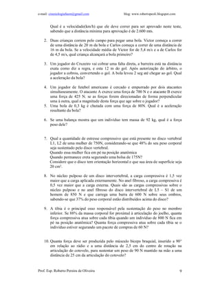 e-mail: cinesiologiafaum@gmail.com                  blog: www.robertopeoli.blogspot.com


        Qual é a velocidade(km/h) que ele deve correr para ser aprovado neste teste,
        sabendo que a distância mínima para aprovação é de 2.600 mts.

    2. Duas crianças correm pelo campo para pegar uma bola. Victor começa a correr
       de uma distância de 20 m da bola e Carlos começa a correr de uma distância de
       16 m da bola. Se a velocidade média de Victor for de 5,4 m/s e a de Carlos for
       de 4,5 m/s, qual criança alcançará a bola primeiro?

    3. Um jogador do Cruzeiro vai cobrar uma falta direta, a barreira está na distância
       exata como diz a regra, e esta 12 m do gol. Após autorização do árbitro, o
       jogador a cobrou, convertendo o gol. A bola levou 2 seg até chegar ao gol. Qual
       a aceleração da bola?

    4. Um jogador de futebol americano é cercado e empurrado por dois atacantes
       simultaneamente. O atacante A exerce uma força de 700 N e o atacante B exerce
       uma força de 425 N. se as forças forem direcionadas de forma perpendicular
       uma à outra, qual a magnitude desta força que age sobre o jogador?
    5. Uma bola de 0,3 kg é chutada com uma força de 80N. Qual é a aceleração
       resultante da bola?

    6. Se uma balança mostra que um indivíduo tem massa de 92 kg, qual é a força
       peso dele?


    7. Qual a quantidade de estresse compressivo que está presente no disco vertebral
       L1, L2 de uma mulher de 750N, considerando-se que 48% do seu peso corporal
       seja sustentado pelo disco vertebral.
       Quando essa mulher fica em pé na posição anatômica
       Quando permanece ereta segurando uma bolsa de 175N?
       Considere que o disco tem orientação horizontal e que sua área de superfície seja
       20 cm².

    8. No núcleo pulposo de um disco intervertebral, a carga compressiva é 1,5 vez
       maior que a carga aplicada externamente. No anel fibroso, a carga compressiva é
       0,5 vez maior que a carga externa. Quais são as cargas compressivas sobre o
       núcleo pulposo e no anel fibroso do disco intervertebral de L5 – S1 de um
       homem de 850 N e que carrega uma barra de 600 N sobre seus ombros,
       sabendo-se que 37% do peso corporal estão distribuídos acima do disco?

    9. A tíbia é o principal osso responsável pela sustentação do peso no membro
       inferior. Se 88% da massa corporal for proximal à articulação do joelho, quanta
       força compressiva atua sobre cada tíbia quando um indivíduo de 800 N fica em
       pé na posição anatômica? Quanta força compressiva atua sobre cada tíbia se o
       indivíduo estiver segurando um pacote de compras de 60 N?


    10. Quanta força deve ser produzida pelo músculo bíceps braquial, inserido a 90°
        em relação ao rádio e a uma distância de 2,5 cm do centro de rotação na
        articulação do cotovelo, para sustentar um peso de 90 N mantido na mão a uma
        distância de 25 cm da articulação do cotovelo?


Prof. Esp. Roberto Pereira de Oliveira                                                    9
 