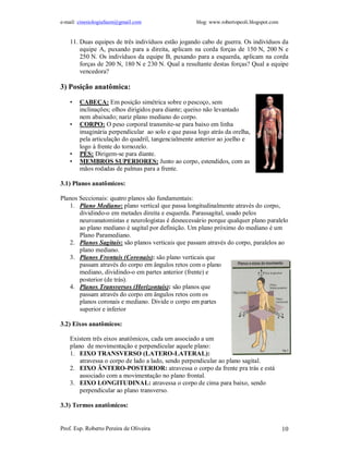 e-mail: cinesiologiafaum@gmail.com                   blog: www.robertopeoli.blogspot.com


    11. Duas equipes de três indivíduos estão jogando cabo de guerra. Os indivíduos da
        equipe A, puxando para a direita, aplicam na corda forças de 150 N, 200 N e
        250 N. Os indivíduos da equipe B, puxando para a esquerda, aplicam na corda
        forças de 200 N, 180 N e 230 N. Qual a resultante destas forças? Qual a equipe
        vencedora?

3) Posição anatômica:

    •   CABEÇA: Em posição simétrica sobre o pescoço, sem
        inclinações; olhos dirigidos para diante; queixo não levantado
        nem abaixado; nariz plano mediano do corpo.
    •   CORPO: O peso corporal transmite-se para baixo em linha
        imaginária perpendicular ao solo e que passa logo atrás da orelha,
        pela articulação do quadril, tangencialmente anterior ao joelho e
        logo à frente do tornozelo.
    •   PÉS: Dirigem-se para diante.
    •   MEMBROS SUPERIORES: Junto ao corpo, estendidos, com as
        mãos rodadas de palmas para a frente.

3.1) Planos anatômicos:

Planos Seccionais: quatro planos são fundamentais:
   1. Plano Mediano: plano vertical que passa longitudinalmente através do corpo,
       dividindo-o em metades direita e esquerda. Parassagital, usado pelos
       neuroanatomistas e neurologistas é desnecessário porque qualquer plano paralelo
       ao plano mediano é sagital por definição. Um plano próximo do mediano é um
       Plano Paramediano.
   2. Planos Sagitais: são planos verticais que passam através do corpo, paralelos ao
       plano mediano.
   3. Planos Frontais (Coronais): são plano verticais que
       passam através do corpo em ângulos retos com o plano
       mediano, dividindo-o em partes anterior (frente) e
       posterior (de trás).
   4. Planos Transversos (Horizontais): são planos que
       passam através do corpo em ângulos retos com os
       planos coronais e mediano. Divide o corpo em partes
       superior e inferior

3.2) Eixos anatômicos:

    Existem três eixos anatômicos, cada um associado a um
    plano de movimentação e perpendicular aquele plano:
    1. EIXO TRANSVERSO (LATERO-LATERAL):
        atravessa o corpo de lado a lado, sendo perpendicular ao plano sagital.
    2. EIXO ÂNTERO-POSTERIOR: atravessa o corpo da frente pra trás e está
        associado com a movimentação no plano frontal.
    3. EIXO LONGITUDINAL: atravessa o corpo de cima para baixo, sendo
        perpendicular ao plano transverso.

3.3) Termos anatômicos:


Prof. Esp. Roberto Pereira de Oliveira                                                     10
 