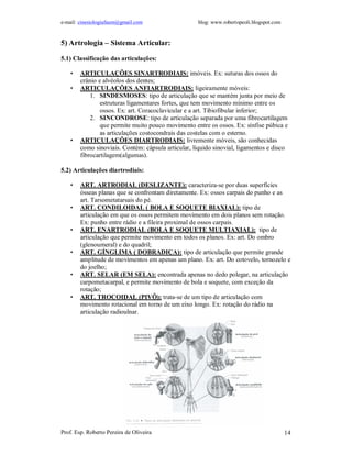 e-mail: cinesiologiafaum@gmail.com                  blog: www.robertopeoli.blogspot.com


5) Artrologia – Sistema Articular:

5.1) Classificação das articulações:

    •   ARTICULAÇÕES SINARTRODIAIS: imóveis. Ex: suturas dos ossos do
        crânio e alvéolos dos dentes;
    •   ARTICULAÇÕES ANFIARTRODIAIS: ligeiramente móveis:
            1. SINDESMOSES: tipo de articulação que se mantém junta por meio de
                estruturas ligamentares fortes, que tem movimento mínimo entre os
                ossos. Ex: art. Coracoclavicular e a art. Tibiofibular inferior;
            2. SINCONDROSE: tipo de articulação separada por uma fibrocartilagem
                que permite muito pouco movimento entre os ossos. Ex: sínfise púbica e
                as articulações costocondrais das costelas com o esterno.
    •   ARTICULAÇÕES DIARTRODIAIS: livremente móveis, são conhecidas
        como sinoviais. Contém: cápsula articular, líquido sinovial, ligamentos e disco
        fibrocartilagem(algumas).

5.2) Articulações diartrodiais:

    •   ART. ARTRODIAL (DESLIZANTE): caracteriza-se por duas superfícies
        ósseas planas que se confrontam diretamente. Ex: ossos carpais do punho e as
        art. Tarsometatarsais do pé.
    •   ART. CONDILOIDAL ( BOLA E SOQUETE BIAXIAL): tipo de
        articulação em que os ossos permitem movimento em dois planos sem rotação.
        Ex: punho entre rádio e a fileira proximal de ossos carpais.
    •   ART. ENARTRODIAL (BOLA E SOQUETE MULTIAXIAL): tipo de
        articulação que permite movimento em todos os planos. Ex: art. Do ombro
        (glenoumeral) e do quadril;
    •   ART. GÍNGLIMA ( DOBRADIÇA): tipo de articulação que permite grande
        amplitude de movimentos em apenas um plano. Ex: art. Do cotovelo, tornozelo e
        do joelho;
    •   ART. SELAR (EM SELA): encontrada apenas no dedo polegar, na articulação
        carpometacarpal, e permite movimento de bola e soquete, com exceção da
        rotação;
    •   ART. TROCOIDAL (PIVÔ): trata-se de um tipo de articulação com
        movimento rotacional em torno de um eixo longo. Ex: rotação do rádio na
        articulação radioulnar.




Prof. Esp. Roberto Pereira de Oliveira                                                    14
 