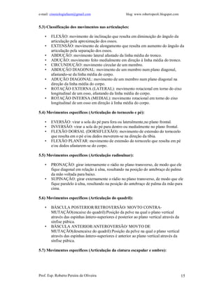 e-mail: cinesiologiafaum@gmail.com                    blog: www.robertopeoli.blogspot.com


5.3) Classificação dos movimentos nas articulações:

    •   FLEXÃO: movimento de inclinação que resulta em diminuição do ângulo da
        articulação pela aproximação dos ossos.
    •   EXTENSÃO: movimento de alongamento que resulta em aumento do ângulo da
        articulação pela separação dos ossos.
    •   ABDUÇÃO: movimento lateral afastado da linha média do tronco.
    •   ADUÇÃO: movimento feito medialmente em direção à linha média do tronco.
    •   CIRCUNDUÇÃO: movimento circular de um membro.
    •   ABDUÇÃO DIAGONAL: movimento de um membro num plano diagonal,
        afastando-se da linha média do corpo.
    •   ADUÇÃO DIAGONAL: movimento de um membro num plano diagonal na
        direção da linha média do corpo.
    •   ROTAÇÃO EXTERNA (LATERAL): movimento rotacional em torno do eixo
        longitudinal de um osso, afastando da linha média do corpo.
    •   ROTAÇÃO INTERNA (MEDIAL): movimento rotacional em torno do eixo
        longitudinal de um osso em direção à linha média do corpo.

5.4) Movimentos específicos (Articulação do tornozelo e pé):

    •   EVERSÃO: virar a sola do pé para fora ou lateralmente,no plano frontal.
    •   INVERSÃO: virar a sola do pé para dentro ou medialmente no plano frontal.
    •   FLEXÃO DORSAL (DORSIFLEXÃO): movimento de extensão do tornozelo
        que resulta em o pé e/ou dedos moverem-se na direção da tíbia.
    •   FLEXÃO PLANTAR: movimento de extensão do tornozelo que resulta em pé
        e/ou dedos afastarem-se do corpo.

5.5) Movimentos específicos (Articulação radioulnar):

    •   PRONAÇÃO: girar internamente o rádio no plano transverso, de modo que ele
        fique diagonal em relação à ulna, resultando na posição do antebraço de palma
        da mão voltada para baixo.
    •   SUPINAÇÃO: girar externamente o rádio no plano transverso, de modo que ele
        fique paralelo à ulna, resultando na posição do antebraço de palma da mão para
        cima.

5.6) Movimentos específicos (Articulação do quadril):

    •   BÁSCULA POSTERIOR/RETROVERSÃO/ MOVTO CONTRA-
        MUTAÇÃO(encaixe do quadril):Posição da pelve na qual o plano vertical
        através das espinhas ântero-superiores é posterior ao plano vertical através da
        sínfise púbica.
    •   BÁSCULA ANTERIOR/ANTEROVERSÃO/ MOVTO DE
        MUTAÇÃO(desencaixe do quadril):Posição da pelve na qual o plano vertical
        através das espinhas ântero-superiores é anterior ao plano vertical através da
        sínfise púbica.

5.7) Movimentos específicos (Articulação da cintura escapular e ombro):




Prof. Esp. Roberto Pereira de Oliveira                                                      15
 