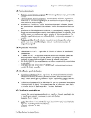 e-mail: cinesiologiafaum@gmail.com                  blog: www.robertopeoli.blogspot.com


6.2) Funções do músculo:

    •   Produção dos movimentos corporais: Movimentos globais do corpo, como andar
        e correr.
    •   Estabilização das Posições Corporais: A contração dos músculos esqueléticos
        estabilizam as articulações e participam da manutenção das posições corporais,
        como a de ficar em pé ou sentar.
    •   Regulação do Volume dos Órgãos: A contração sustentada das faixas anelares
        dos músculos lisos (esfíncteres) pode impedir a saída do conteúdo de um órgão
        oco.
    •   Movimento de Substâncias dentro do Corpo: As contrações dos músculos lisos
        das paredes vasos sangüíneos regulam a intensidade do fluxo. Os músculos lisos
        também podem mover alimentos, urina e gametas do sistema reprodutivo. Os
        músculos esqueléticos promovem o fluxo de linfa e o retorno do sangue para o
        coração.
    •   Produção de Calor: Quando o tecido muscular se contrai ele produz calor e
        grande parte desse calor liberado pelo músculo é usado na manutenção da
        temperatura corporal.

6.3) Propriedades funcionais:

    •   EXTENSIBILIDADE: é a capacidade de o tecido ser estirado ou aumentar de
        comprimento
    •   ELASTICIDADE: é a capacidade muscular permite que omúsculo retorne ao
        seu comprimento normal de repouso após um estiramento e proporciona
        suavidade na transmissão de tensão de tensão do músculo para o osso.
    •   IRRITABILIDADE: é a capacidade de responder a um estímulo (eletroquímicos
        ou mecânico).
    •   CAPACIDADE DE DESENVOLVER TENSÃO: contração, ou componente
        contrátil da função muscular.

6.4) Classificação quanto à situação:

    •   Superficiais ou Cutâneos: Estão logo abaixo da pele e apresentam no mínimo
        uma de suas inserções na camada profunda da derme. Estão localizados na
        cabeça (crânio e face), pescoço e na mão (região hipotenar). Exemplo: Platisma

    •   Profundos ou Subaponeuróticos: São músculos que não apresentam inserções na
        camada profunda da derme, e na maioria das vezes, se inserem em ossos. Estão
        localizados abaixo da fáscia superficial. Exemplo: Supinador.

6.5) Classificação quanto à forma:

    •   Longos: São encontrados especialmente nos membros. Os mais superficiais são
        os mais longos, podendo passar duas ou mais articulações.
        Exemplo: Bíceps braquial

    •   Curtos: Encontram-se nas articulações cujos movimentos tem pouca amplitude,
        o que não exclui força nem especialização.
        Exemplo: Músculos da mão.


Prof. Esp. Roberto Pereira de Oliveira                                                    17
 