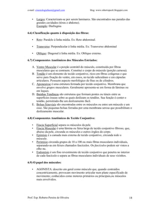e-mail: cinesiologiafaum@gmail.com                   blog: www.robertopeoli.blogspot.com


    •   Largos: Caracterizam-se por serem laminares. São encontrados nas paredes das
        grandes cavidades (tórax e abdome).
        Exemplo: Diafragma

6.6) Classificação quanto à disposição das fibras:

    •   Reto: Paralelo à linha média. Ex: Reto abdominal.

    •   Transverso: Perpendicular à linha média. Ex: Transverso abdominal

    •   Oblíquo: Diagonal à linha média. Ex: Oblíquo externo.

6.7) Componentes Anatômicos dos Músculos Estriados:

    A. Ventre Muscular é a porção contrátil do músculo, constituída por fibras
       musculares que se contraem. Constitui o corpo do músculo (porção carnosa).
    B. Tendão é um elemento de tecido conjuntivo, ricos em fibras colágenas e que
       serve para fixação do ventre, em ossos, no tecido subcutâneo e em cápsulas
       articulares. Possuem aspecto morfológico de fitas ou de cilindros.
    C. Aponeurose é uma estrutura formada por tecido conjuntivo. Membrana que
       envolve grupos musculares. Geralmente apresenta-se em forma de lâminas ou
       em leques.
    D. Bainhas Tendíneas são estruturas que formam pontes ou túneis entre as
       superfícies ósseas sobre as quais deslizam os tendões. Sua função é conter o
       tendão, permitindo-lhe um deslizamento fácil.
    E. Bolsas Sinoviais são encontradas entre os músculos ou entre um músculo e um
       osso. São pequenas bolsas forradas por uma membrana serosa que possibilitam o
       deslizamento muscular.

6.8) Componentes Anatômicos do Tecido Conjuntivo:

    •   Fáscia Superficial separa os músculos da pele.
    •   Fáscia Muscular é uma lâmina ou faixa larga de tecido conjuntivo fibroso, que,
        abaixo da pele, circunda os músculos e outros órgãos do corpo.
    •   Epimísio é a camada mais externa de tecido conjuntivo, circunda todo o
        músculo.
    •   Perimísio circunda grupos de 10 a 100 ou mais fibras musculares individuais,
        separando-as em feixes chamados fascículos. Os fascículos podem ser vistos a
        olho nu.
    •   Endomísio é um fino revestimento de tecido conjuntivo que penetra no interior
        de cada fascículo e separa as fibras musculares individuais de seus vizinhos.

6.9) O papel dos músculos:

    •   AGONISTA: descrito em geral como músculo que, quando contraídos
        concentricamente, provocam movimento articular num plano especificado de
        movimento; conhecidos como motores primários ou principais,ou músculos
        mais envolvidos.




Prof. Esp. Roberto Pereira de Oliveira                                                     18
 