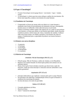 e-mail: cinesiologiafaum@gmail.com                    blog: www.robertopeoli.blogspot.com


1) O que é Cinesiologia?

    •   O nome Cinesiologia vem do grego kínesis = movimento + logos = tratado,
        estudo.
    •   A cinesiologia é a ciência que tem como enfoque a análise dos movimentos. De
        forma mais específica, estuda os movimentos do corpo humano.

1.1) Finalidades da Cinesiologia

    •   Compreender as forças que atuam sobre um objeto ou o corpo humano e
        manipular estas forças em procedimentos de tratamento tais que o desempenho
        humano possa ser melhorado e lesão adicional possa ser prevenida.
    •   Embora os humanos tenham sempre sido capazes de ver e sentir as suas posturas
        e movimentos, as forças que afetam os movimentos (gravidade, tensão muscular,
        resistência externa e atrito) nunca são vistas e raramente são sentidas. Conhecer
        onde essas forças atuam, em relação a posições e movimentos do corpo no
        espaço, é fundamental para a capacidade de produzir movimento humano e
        modificá-lo.

1.2) Relação com outras disciplinas

    •   A anatomia,
    •   A fisiologia,
    •   A psicologia,
    •   A antropologia
    •   E a mecânica.

1.3) História da Cinesiologia

                      Aristóteles- Pai da Cinesiologia (384-322, a.C)

    •   Filósofo grego, filho de Nicômaco, médico de Amintas, rei da Macedônia
    •   Realizou seus estudos baseado em observações práticas dos animais em seu
        ambiente natural.
    •   Destas observações foram retirados conceitos que descreviam a ação dos
        músculos, sendo que nesta descrição os músculos estavam submetidos a uma
        análise geométrica

                                 Arquimedes (287-212 a.C)

    •   princípios hidrostáticos que explicam a maneira pelo qual os corpos flutuam.
    •   tais princípios são ainda hoje a fundamentação teórica na qual se baseiam os
        estudiosos da cinesiologia da natação.
    •   leis das alavancas e do centro de gravidade.

                                     Galeno (131-202 d.C)

    •   Cirurgião gladiadores de Mísia
    •   Descreveu tônus
    •   Autor 1º manual de cinesiologia


Prof. Esp. Roberto Pereira de Oliveira                                                      1
 