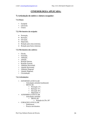e-mail: cinesiologiafaum@gmail.com                blog: www.robertopeoli.blogspot.com



                       CINESIOLOGIA APLICADA:
7) Articulação do ombro e cintura escapular:

7.1) Ossos:

    •   Escápula
    •   Clavícula
    •   Úmero

7.2) Movimentos da escápula:

       Protração,
       Retração,
       Elevação,
       Depressão,
       Rotação para cima (externa),
       Rotação para baixo (interna).

7.3) Movimentos dos ombros:

    •   Flexão,
    •   Extensão,
    •   Abdução,
    •   Adução,
    •   Rotação Interna,
    •   Rotação Externa,
    •   Abdução Horizontal,
    •   Adução Horizontal,
    •   Abdução Diagonal
    •   Adução Diagonal,
    •   Circundução.

7.4) Articulações:

    •   ESTERNOCLAVICULAR
           – Articulação artrodial (multiaxial)
           – MOVE-SE:
                 • Protração 15°;
                 • Retração 15°;
                 • Elevação 45°;
                 • Depressão 5°.
    •   ACROMIOCLAVICULAR
           – Articulação artrodial
                 • MOVE-SE:
                        • Rotação de 20 a 30°
    •   CORACOCLAVICULAR:
           – Sindesmose
           – Poucos movimentos


Prof. Esp. Roberto Pereira de Oliveira                                                  20
 