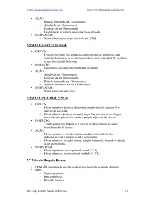 e-mail: cinesiologiafaum@gmail.com                   blog: www.robertopeoli.blogspot.com


    •   AÇÃO:
           – Rotação interna da art. Glenoumeral,
           – Adução da art. Glenoumeral,
           – Extensão da art. Glenoumeral,
           – Estabilização da cabeça umeral na fossa glenóide.
    •   INERVAÇÃO:
           – Nervo subescapular superior e inferior (C5,6).

MÚSCULO GRANDE DORSAL

    •   ORIGEM:
           – Crista posterior do ílio, costas do sacro e processos espinhosos das
             vértebras lombares e seis vértebras torácicas inferiores (t6-12); ramifica-
             se nas três costelas inferiores.
    •   INSERÇÃO:
           – Lado medial do sulco intertubercular do úmero.
    •   AÇÃO:
           – Adução da art. Glenoumeral,
           – Extensão da art. Glenoumeral,
           – Rotação interna da art. Glenoumeral,
           – Abdução horizontal da art. Glenoumeral.
    •   INERVAÇÃO:
           – Nervo toraco-dorsal (C6-8).

MÚSCULO PEITORAL MAIOR

    •   ORIGEM:
           – Fibras superiores (cabeça clavicular): metade medial da superfície
             anterior da clavícula.
           – Fibras inferiores (cabeça esternal): superfície anterior da cartilagem
             costal das seis primeiras costelas e porção adjacente do esterno.
    •   INSERÇÃO:
           – Tendão plano com largura de 5 a 8 cm no lábio externo do sulco
             intertubercular do úmero.
    •   AÇÃO:
           – Fibras superiores: rotação interna, adução horizontal, flexão,
             abdução(auxilia) e adução da art. Glenoumeral.
           – Fibras inferiores: rotação interna, adução horizontal, extensão e adução
             da art glenoumeral.
    •   INERVAÇÃO:
           – Fibras superiores: nervo peitoral lateral (C5-7)
           – Fibras inferiores: nervo peitoral medial (C8, T1).

7.7) Músculo Manguito Rotator:

    •   FUNÇÃO: manutenção da cabeça do úmero dentro da cavidade glenóide.
    •   SIRS:
           – Supra-espinhoso,
           – Infra-espinhoso,
           – Redondo menor e


Prof. Esp. Roberto Pereira de Oliveira                                                     25
 