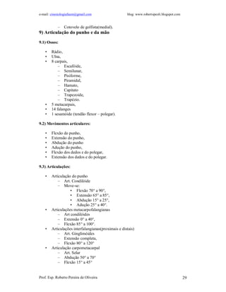 e-mail: cinesiologiafaum@gmail.com                   blog: www.robertopeoli.blogspot.com


            –   Cotovelo de golfista(medial).
9) Articulação do punho e da mão

9.1) Ossos:

    •   Rádio,
    •   Ulna,
    •   8 carpais,
            – Escafóide,
            – Semilunar,
            – Pisiforme,
            – Piramidal,
            – Hamato,
            – Capitato
            – Trapezoide,
            – Trapézio.
    •   5 metacarpais,
    •   14 falanges
    •   1 sesamóide (tendão flexor – polegar).

9.2) Movimentos articulares:

    •   Flexão do punho,
    •   Extensão do punho,
    •   Abdução do punho
    •   Adução do punho,
    •   Flexão dos dedos e do polegar,
    •   Extensão dos dedos e do polegar.

9.3) Articulações:

    •   Articulação do punho
            – Art. Condilóide
            – Move-se:
                   • Flexão 70° a 90°,
                   • Extensão 65° a 85°,
                   • Abdução 15° a 25°,
                   • Adução 25° a 40°.
    •   Articulações metacarpofalangianas
            – Art condilóides
            – Extensão 0° a 40°,
            – Flexão 85° a 100°.
    •   Articulações interfalangianas(proximais e distais)
            – Art. Ginglimóides
            – Extensão completa,
            – Flexão 80° a 120°
    •   Articulação carpometacarpal
            – Art. Selar
            – Abdução 50° a 70°
            – Flexão 15° a 45°


Prof. Esp. Roberto Pereira de Oliveira                                                     29
 