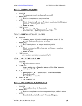 e-mail: cinesiologiafaum@gmail.com                  blog: www.robertopeoli.blogspot.com


MÚSCULO FLEXOR PROFUNDO

    •   ORIGEM:
           – Três quartos proximais da ulna anterior e medial.
    •   INSERÇÃO:
           – Base das falanges distais dos quatro dedos.
    •   AÇÃO:
           – Flexão dos quatro dedos nas art. Metacarpofalangianas, interfalangianas
             proximais e interfalangianas distais,
           – Flexão do punho.
    •   INERVAÇÃO:
           – Nervo mediano (C8,T1) para o segundo e terceiro dedo
           – Nervo ulnar (C8, t1) para o quarto e quinto dedo.

MÚSCULO FLEXOR LONGO DO POLEGAR

    •   ORIGEM:
           – Superfície anterior média do rádio e bordo medial anterior da ulna,
               próximo distalmente do processo coronóide.
    •   INSERÇÃO:
           – Base da falange distal do polegar (superfície palmar)
    •   AÇÃO:
           – Flexão carpometacarpal do polegar, das art. Metacarpofalangianas e
               interfalangianas
           – Flexão do punho
    •   INERVAÇÃO:
           - nervo mediano, ramo interósseo palmar (C8,T1)

MÚSCULO EXTENSOR DOS DEDOS

    •   ORIGEM:
           – Epicôndilo lateral do úmero
    •   INSERÇÃO:
           – Quatro tendões para as bases das falanges média e distal dos quatro
             dedos (superfície dorsal)
    •   AÇÃO:
           – Extensão da 2ª,3ª,4ª e 5ª falange das art. metacarpofalangianas.
           – Extensão do punho
           – Extensão fraca do cotovelo.
    •   INERVAÇÃO:
           – Nervo radial (C6,8)

MÚSCULO EXTENSOR DO DEDO INDICADOR

    •   ORIGEM:
           – Terço médio ao distal da ulna posterior
    •   INSERÇÃO:
           – Base das falanges média e distal da segunda falange (superfície dorsal)
    •   AÇÃO:
           – Extensão do dedo indicador na art. Metacarpofalangiana.


Prof. Esp. Roberto Pereira de Oliveira                                                    32
 
