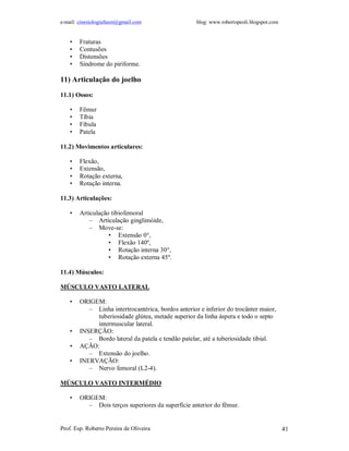 e-mail: cinesiologiafaum@gmail.com                   blog: www.robertopeoli.blogspot.com


    •   Fraturas
    •   Contusões
    •   Distensões
    •   Síndrome do piriforme.

11) Articulação do joelho

11.1) Ossos:

    •   Fêmur
    •   Tíbia
    •   Fibula
    •   Patela

11.2) Movimentos articulares:

    •   Flexão,
    •   Extensão,
    •   Rotação externa,
    •   Rotação interna.

11.3) Articulações:

    •   Articulação tibiofemoral
            – Articulação ginglimóide,
            – Move-se:
                   • Extensão 0°,
                   • Flexão 140º,
                   • Rotação interna 30°,
                   • Rotação externa 45º.

11.4) Músculos:

MÚSCULO VASTO LATERAL

    •   ORIGEM:
           – Linha intertrocantérica, bordos anterior e inferior do trocânter maior,
             tuberiosidade glútea, metade superior da linha áspera e todo o septo
             intermuscular lateral.
    •   INSERÇÃO:
           – Bordo lateral da patela e tendão patelar, até a tuberiosidade tibial.
    •   AÇÃO:
           – Extensão do joelho.
    •   INERVAÇÃO:
           – Nervo femoral (L2-4).

MÚSCULO VASTO INTERMÉDIO

    •   ORIGEM:
          – Dois terços superiores da superfície anterior do fêmur.


Prof. Esp. Roberto Pereira de Oliveira                                                     41
 
