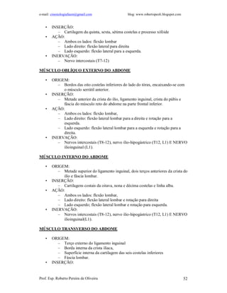 e-mail: cinesiologiafaum@gmail.com                   blog: www.robertopeoli.blogspot.com


    •   INSERÇÃO:
           – Cartilagem da quinta, sexta, sétima costelas e processo xifóide
    •   AÇÃO:
           – Ambos os lados: flexão lombar
           – Lado direito: flexão lateral para direita
           – Lado esquerdo: flexão lateral para a esquerda.
    •   INERVAÇÃO:
           – Nervo intercostais (T7-12)

MÚSCULO OBLÍQUO EXTERNO DO ABDOME

    •   ORIGEM:
           – Bordos das oito costelas inferiores do lado do tórax, encaixando-se com
             o músculo serrátil anterior.
    •   INSERÇÃO:
           – Metade anterior da crista do ilío, ligamento inguinal, crista do púbis e
             fáscia do músculo reto do abdome na parte frontal inferior.
    •   AÇÃO:
           – Ambos os lados: flexão lombar,
           – Lado direito: flexão lateral lombar para a direita e rotação para a
             esquerda.
           – Lado esquerdo: flexão lateral lombar para a esquerda e rotação para a
             direita.
    •   INERVAÇÃO:
           – Nervos intercostais (T8-12), nervo ilio-hipogástrico (T12, L1) E NERVO
             ilioinguinal (L1).

MÚSCULO INTERNO DO ABDOME

    •   ORIGEM:
           – Metade superior do ligamento inguinal, dois terços anteriores da crista do
             ilío e fáscia lombar.
    •   INSERÇÃO:
           – Cartilagens costais da oitava, nona e décima costelas e linha alba.
    •   AÇÃO:
           – Ambos os lados: flexão lombar,
           – Lado direito: flexão lateral lombar e rotação para direita
           – Lado esquerdo; flexão lateral lombar e rotação para esquerda.
    •   INERVAÇÃO:
           – Nervos intercostais (T8-12), nervo ilio-hipogástrico (T12, L1) E NERVO
             ilioinguinal(L1).

MÚSCULO TRANSVERSO DO ABDOME

    •   ORIGEM:
           – Terço externo do ligamento inguinal
           – Borda interna da crista ilíaca,
           – Superfície interna da cartilagem das seis costelas inferiores
           – Fáscia lombar.
    •   INSERÇÃO:


Prof. Esp. Roberto Pereira de Oliveira                                                     52
 