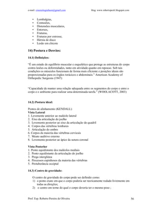 e-mail: cinesiologiafaum@gmail.com                  blog: www.robertopeoli.blogspot.com


    •   Lombalgias,
    •   Contusões,
    •   Distensões musculares,
    •   Entorses,
    •   Fraturas,
    •   Fraturas por estresse,
    •   Hérnia de disco
    •   Lesão em chicote

14) Postura e Desvios:

14.1) Definições:

“É um estado de equilíbrio muscular e esquelético que protege as estruturas do corpo
contra lesões ou deformidades, tanto em atividade quanto em repouso. Sob tais
condições os músculos funcionam de forma mais eficiente e posições ideais são
proporcionadas para os órgãos torácicos e abdominais.” American Academy of
Orthopedic Surgeons (1947)


“Capacidade de manter uma relação adequada entre os segmentos do corpo e entre o
corpo e o ambiente para realizar uma determinada tarefa.” (WOOLACOTT, 2003)


14.2) Postura ideal:

Pontos de alinhamento (KENDALL)
Vista Lateral
1. Levemente anterior ao maléolo lateral
2. Eixo da articulação do joelho
3. Levemente posterior ao eixo da articulação do quadril
4. Corpos das vértebras lombares
5. Articulação do ombro
6. Corpos da maioria das vértebras cervicais
7. Meato auditivo externo
8. Levemente posterior ao ápice da sutura coronal

Vista Posterior
1. Ponto equidistante dos maléolos mediais
2. Ponto equidistante da articulação do joelho
3. Prega interglútea
4. Processos espinhosos da maioria das vértebras
5. Protuberância occiptal

14.3) Centro de gravidade:

    O centro de gravidade do corpo pode ser definido como:
    1) o ponto exato em que o corpo poderia ser teoricamente rodado livremente em
       todas as direções;
    2) o centro em torno do qual o corpo deveria ter o mesmo peso ;


Prof. Esp. Roberto Pereira de Oliveira                                                    56
 