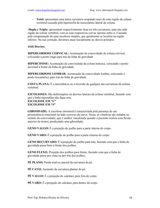 e-mail: cinesiologiafaum@gmail.com                  blog: www.robertopeoli.blogspot.com


    -   Total: apresentam uma única curvatura ocupando mais de uma região da coluna
        vertebral causada pela hipertrofia da musculatura lateral da coluna.

-Dupla e Tripla: apresentam respectivamente duas ou três curvaturas, uma em cada
região da coluna vertebral, com as suas respectivas curvas opostas entre si. Causada
pela compensação de uma escoliose simples, que geralmente se localiza na região
inferior. Na sua correção, devemos atuar inicialmente no desvio primário.

14.8) Desvios;

HIPERLORDOSE CERVICAL: Acentuação da concavidade da coluna cervical,
colocando o ponto trago para trás da linha de gravidade

HIPERCIFOSE: Acentuação da convexidade da coluna torácica, colocando o ponto
acromial à frente da linha de gravidade.

HIPERLORDOSE LOMBAR: Acentuação da concavidade lombar, colocando o
ponto trocantérico para trás da linha de gravidade.

COSTA PLANA: É a inexistência ou a inversão de qualquer das curvaturas da coluna
vertebral.

ESCOLIOSES: São deformações ou desvios laterais da coluna vertebral, fazendo com
que a linha espondilea não fique reta.
ESCOLIOSE EM “C”
ESCOLIOSE EM “S”

GIBOSIDADE: A escoliose estrutural é caracterizada pela presença de um
proeminência rotacional no lado convexo da curva. Nesta, as vértebras são rodadas no
sentido da convexidade, que é melhor visualizada quando o paciente realiza uma flexão
anterior de tronco, produzindo uma gibosidade.

GENO VALGO: É a projeção do joelho para a parte interna do corpo.

GENO VARO: É a projeção do joelho para a parte externa do corpo.

GENO RECURVADO: É a projeção do joelho para trás, fazendo com que a linha de
gravidade passe bem à frente dos joelhos.

GENO FLEXO: Projeção dos joelhos para frente, fazendo com que a linha de
gravidade passe por cima ou por trás dos joelhos.

PÉ PLANO: Perda total ou parcial da curvatura do pé.

PÉ CAVO: Aumento da curvatura plantar do pé.

PÉ VALGO: É a projeção do calcâneo para fora do corpo.

PÉ VARO: É a projeção do calcâneo para dentro do corpo.



Prof. Esp. Roberto Pereira de Oliveira                                                    58
 