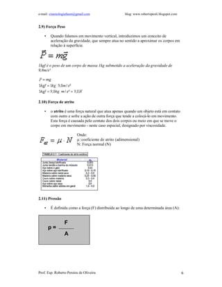 e-mail: cinesiologiafaum@gmail.com                    blog: www.robertopeoli.blogspot.com


2.9) Força Peso

    •   Quando falamos em movimento vertical, introduzimos um conceito de
        aceleração da gravidade, que sempre atua no sentido a aproximar os corpos em
        relação à superficie.



1kgf é o peso de um corpo de massa 1kg submetido a aceleração da gravidade de
9,8m/s²




2.10) Força de atrito

    •   o atrito é uma força natural que atua apenas quando um objeto está em contato
        com outro e sofre a ação de outra força que tende a colocá-lo em movimento.
        Esta força é causada pelo contato dos dois corpos ou meio em que se move o
        corpo em movimento - neste caso especial, designado por viscosidade.

                         Onde:
                         µ: coeficiente de atrito (adimensional)
                         N: Força normal (N)




2.11) Pressão

    •   É definida como a força (F) distribuída ao longo de uma determinada área (A):


                 F
        p=
                 A




Prof. Esp. Roberto Pereira de Oliveira                                                      6
 