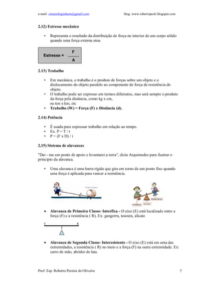 e-mail: cinesiologiafaum@gmail.com                   blog: www.robertopeoli.blogspot.com


2.12) Estresse mecânico

    •   Representa o resultado da distribuição de força no interior de um corpo sólido
        quando uma força externa atua.

                      F
   Estresse =
                      A

2.13) Trabalho

    •   Em mecânica, o trabalho é o produto de forças sobre um objeto e o
        deslocamento do objeto paralelo ao componente de força de resistência do
        objeto.
    •   O trabalho pode ser expresso em termos diferentes, mas será sempre o produto
        da força pela distância, como kg x cm,
        ou ton x km, etc
    •   Trabalho (W) = Força (F) x Distância (d).

2.14) Potência

    •   É usada para expressar trabalho em relação ao tempo.
    •   Ex. P = T / t
    •   P = (F x D) / t

2,15) Sistema de alavancas

"Dai - me um ponto de apoio e levantarei a terra", dizia Arquimedes para ilustrar o
principio da alavanca.

    •   Uma alavanca é uma barra rígida que gira em torno de um ponto fixo quando
        uma força é aplicada para vencer a resistência.




       Alavanca de Primeira Classe- Interfixa - O eixo (E) está localizado entre a
        força (F) e a resistência ( R). Ex: gangorra, tesoura, alicate




       Alavanca de Segunda Classe- Interesistente - O eixo (E) está em uma das
        extremidades, a resistência ( R) no meio e a força (F) na outra extremidade. Ex:
        carro de mão, abridor de lata.



Prof. Esp. Roberto Pereira de Oliveira                                                     7
 