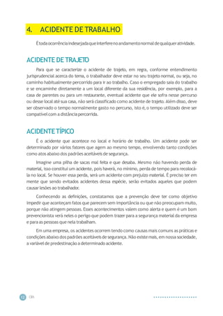 CIP
A
12
4. ACIDENTE DE TRABALHO
Étodaocorrênciaindesejadaqueinterferenoandamentonormaldequalqueratividade.
ACIDENTE DE TRAJETO
Para que se caracterize o acidente de trajeto, em regra, conforme entendimento
jurisprudencial acerca do tema, o trabalhador deve estar no seu trajeto normal, ou seja, no
caminho habitualmente percorrido para ir ao trabalho. Caso o empregado saia do trabalho
e se encaminhe diretamente a um local diferente da sua residência, por exemplo, para a
casa de parentes ou para um restaurante, eventual acidente que ele sofra nesse percurso
ou desse local até sua casa, não será classificado como acidente de trajeto. Além disso, deve
ser observado o tempo normalmente gasto no percurso, isto é, o tempo utilizado deve ser
compatívelcom a distânciapercorrida.
ACIDENTETÍPICO
É o acidente que acontece no local e horário de trabalho. Um acidente pode ser
determinado por vários fatores que agem ao mesmo tempo, envolvendo tanto condições
como atos abaixo dos padrões aceitáveisde segurança.
Imagine uma pilha de sacas mal feita e que desaba. Mesmo não havendo perda de
material, isso constitui um acidente, pois haverá, no mínimo, perda de tempo para recolocá-
la no local. Se houver essa perda, será um acidente com prejuízo material. É preciso ter em
mente que sendo evitados acidentes dessa espécie, serão evitados aqueles que podem
causarlesões ao trabalhador.
Conhecendo as definições, constatamos que a prevenção deve ter como objetivo
impedir que aconteçam fatos que parecem sem importância ou que não preocupam muito,
porque não atingem pessoas.Esses acontecimentos valem como alerta e quem é um bom
prevencionista verá neles o perigo que podem trazer para a segurança material da empresa
e para as pessoas que nela trabalham.
Em uma empresa, os acidentes ocorrem tendo como causas mais comuns as práticas e
condições abaixo dos padrões aceitáveisde segurança.Não existemais,em nossa sociedade,
a variávelde predestinação a determinado acidente.
 