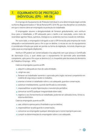 CIP
A 21
7. EQUIP
AMENTO DE PROTEÇÃO
INDIVIDUAL (EPI) – NR-06
O emprego do Equipamento de Proteção Individual é uma determinação legal contida
na Norma Regulamentadora nº 06 da PortariaMTE 3214/78,que visa disciplinar as condições
em que o mesmo deve ser empregado na proteção do trabalhador.
O empregador assume a obrigatoriedade de fornecer gratuitamente, sem nenhum
ônus para o trabalhador, o EPI adequado para a tarefa a ser executada, como meio de
neutralizar agentes físicos, químicos, biológicos ou acidentes nocivos à saúde do indivíduo.
Por outro lado, o empregado é obrigado a usar o EPI fornecido pela empresa de modo
adequado e exclusivamente para o fim a que se destina. A recusa ao uso do equipamento
é considerada infração que pode ser punida na forma da legislação, incluindo dispensa por
justacausa ao empregado displicente.
Nenhum EPI poderá ser comercializado e/ou adquirido sem que possua o Certificado
de Aprovação (C.A.), o qual atesta que o equipamento foi aprovado pela autoridade
competente,apto para o fimaque se destina (o C.A.éexpedido pela Secretariado Ministério
do Trabalhoe Emprego – MTE).
Cabe ao empregador
,quanto ao EPI:
a. adquiriro adequado ao risco de cadaatividade;
b. exigirseu uso;
c. fornecer ao trabalhador somente o aprovado pelo órgão nacional competente em
matériade segurançae saúde no trabalho;
d. orientare treinaro trabalhadorsobre o uso adequado,guarda e conservação;
e. substituir imediatamente,quando danificado ou extraviado;
f. responsabilizar-sepela higienização e manutenção periódica;
g. comunicar ao MTEqualquer irregularidadeobservada;
h. registrar o seu fornecimento ao trabalhador,podendo ser adotados livros,fichas ou
sistemaeletrônico.
Cabe ao empregado,quanto ao EPI:
a. usar
,utilizá-lo apenas para a finalidadea que se destina;
b.responsabilizar-sepela guarda e conservação;
c. comunicar ao empregador qualquer alteração que o torneimpróprio para uso;
d.cumprir as determinaçõesdo empregador sobre o uso adequado.
 
