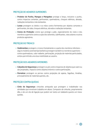 CIP
A 23
PROTEÇÃO DE MEMBROS SUPERIORES
• Protetor de Punho, Mangas e Mangotes: protege o braço, inclusive o punho,
contra impactos cortantes, perfurantes, queimaduras, choques elétricos, abrasão,
radiaçõesionizantese não ionizantes.
• Luvas: protegem os dedos e as mãos contra ferimentos por objetos cortantes e
perfurantes,de calor
,choques elétricos,abrasão e radiações ionizantes.
• Creme de Proteção: creme que protege a pele, especialmente do rosto e dos
membros superiores contra a ação dos solventes, lubrificantes, raios solares e outros
produtos agressivos.
PROTEÇÃO DO TRONCO
• Vestimentas:protegem o tronco frontalmente e a parte dos membros inferiores —
algunsmodelos(aventaltipobarbeiro)protegemtambémos membrossuperiores—
contra queimaduras, calor radiante, perfurações, projeção de materiais particulados,
ambos permitindo uma boa mobilidade ao usuário.
PROTEÇÃO DOS MEMBROS INFERIORES
• CalçadosdeSegurança:protegem os pés contra impactos de objetos que caem ou
são projetados, impacto contra objetosimóveis e contra perfurações.
• Perneiras: protegem as pernas contra projeções de aparas, fagulhas, limalhas,
principalmentede materiaisquentes,etc.
PROTEÇÃO CONTRAQUEDAS
• Cinto de Segurança: cinturões antiqueda que protegem o trabalhador nas
atividades que envolvam trabalho em altura. Composto de cinturão, propriamente
dito, e de um elo de ligação que podem ser tanto um talabarte quanto um trava-
quedas.
 