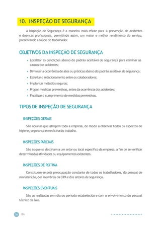 CIP
A
36
10. INSPEÇÃO DE SEGURANÇA
A Inspeção de Segurança é a maneira mais eficaz para a prevenção de acidentes
e doenças profissionais, permitindo assim, um maior e melhor rendimento do serviço,
preservando a saúde do trabalhador.
OBJETIVOS DA INSPEÇÃO DE SEGURANÇA
• Localizar as condições abaixo do padrão aceitável de segurança para eliminar as
causas dos acidentes;
• Diminuir aocorrência de atos ou práticasabaixo do padrão aceitávelde segurança;
• Estreitaro relacionamento entre os colaboradores;
• Implantarmétodos seguros;
• Propor medidas preventivas, antes da ocorrência dos acidentes;
• Fiscalizaro cumprimento de medidas preventivas.
TIPOS DE INSPEÇÃO DE SEGURANÇA
INSPEÇÕES GERAIS
São aquelas que atingem toda a empresa, de modo a observar todos os aspectos de
higiene,segurança e medicinado trabalho.
INSPEÇÕES P
ARCIAIS
São as que se destinam a um setor ou local específico da empresa, a fim de se verificar
determinadasatividadesou equipamentos existentes.
INSPEÇÕES DE ROTINA
Constituem-se pela preocupação constante de todos os trabalhadores, do pessoal de
manutenção,dos membros da CIPAe dos setores de segurança.
INSPEÇÕES EVENTUAIS
São as realizadas sem dia ou período estabelecido e com o envolvimento do pessoal
técnico da área.
 