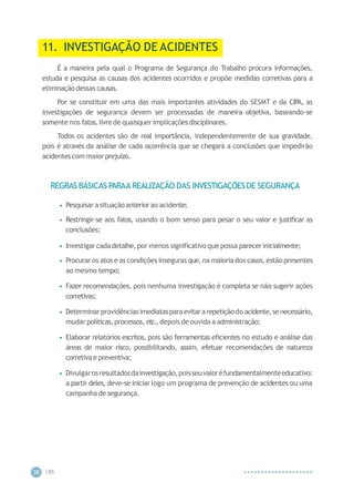 CIP
A
38
11. INVESTIGAÇÃO DE ACIDENTES
É a maneira pela qual o Programa de Segurança do Trabalho procura informações,
estuda e pesquisa as causas dos acidentes ocorridos e propõe medidas corretivas para a
eliminação dessas causas.
Por se constituir em uma das mais importantes atividades do SESMT e da CIPA, as
investigações de segurança devem ser processadas de maneira objetiva, baseando-se
somente nos fatos,livrede quaisquer implicaçõesdisciplinares.
Todos os acidentes são de real importância, independentemente de sua gravidade,
pois é através da análise de cada ocorrência que se chegará a conclusões que impedirão
acidentescom maior prejuízo.
REGRAS BÁSICAS PARAA REALIZAÇÃO DAS INVESTIGAÇÕESDE SEGURANÇA
• Pesquisar a situação anteriorao acidente;
• Restringir-se aos fatos, usando o bom senso para pesar o seu valor e justificar as
conclusões;
• Investigar cadadetalhe,por menos significativo que possa parecer inicialmente;
• Procurar os atos e as condições inseguras que, na maioria dos casos, estão presentes
ao mesmo tempo;
• Fazer recomendações, pois nenhuma investigação é completa se não sugerir ações
corretivas;
• Determinarprovidênciasimediatasparaevitararepetiçãodo acidente,senecessário,
mudar políticas,processos, etc.,depois de ouvida a administração;
• Elaborar relatórios escritos, pois são ferramentas eficientes no estudo e análise das
áreas de maior risco, possibilitando, assim, efetuar recomendações de natureza
corretiva e preventiva;
• Divulgarosresultadosdainvestigação,poisseuvaloréfundamentalmenteeducativo:
a partir deles, deve-se iniciar logo um programa de prevenção de acidentes ou uma
campanha de segurança.
 