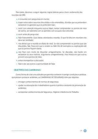 CIP
A 41
Para tanto, daremos a seguir algumas regras básicas para o bom andamento das
reuniões da CIPA:
a. irà reunião com perguntasem mente;
b. trazernotas sobre assuntos discutidos e não entendidos, dúvidas que se pretendem
esclarecere sugestões que se pretendem dar;
c. ouvir com atenção enquanto outros falam, tentar compreender os pontos de vista
de outros, ser tolerante com as opiniões com as quais não concorda;
d.ouvir antes de perguntar;
e. falar francamente. Suas ideias valorizarão a reunião. O que foi dito em reuniões não
deve ser ventilado;
f. não deixar que a reunião se afaste de você. Se não compreender os pontos que são
discutidos, fale. Faça com que o orador ou líder lhe dê exemplos ou explicações até
que os pontos fiquem claros;
g. não ficar com medo de discordar amigavelmente. Se discordar, não hesite em
esclarecer os seus motivos. Argumente amigavelmente, mas insista em que outros
provem seus pontos de vista;
h. evitar monopolizar a discussão;
i. falare dar aos outros a oportunidade de falar
.
OBJETIVOS DAS CAMP
ANHAS
Como forma de criaruma atitudeque permita conhecere corrigir condições e práticas
que possam provocar acidentes,as CAMPANHAS DE SEGURANÇAtêm por objetivo:
• divulgar conhecimentos de normas de segurança;
• ajudar na educação dos trabalhadores quanto à prática constante da prevenção de
acidentes;
• acrescentar conhecimentos de Segurança, Higiene e Medicina do Trabalho
 