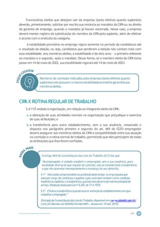 CIP
A 45
Funcionários eleitos que desejem sair da empresa (tanto efetivos quanto suplentes)
deverão, primeiramente, solicitar por escrito sua renúncia ao mandato da CIPA ou ao direito
da garantia de emprego, quando o mandato já houver encerrado. Nesse caso, a empresa
deverá manter registro da substituição do membro da CIPA pelo suplente, além de efetivar
o acordo com o sindicato da categoria.
A estabilidade provisória no emprego vigora somente no período da candidatura até
o resultado da eleição, ou seja, candidatos que perderam a eleição não contam mais com
essa estabilidade. Aos membros eleitos, a estabilidade é de dois anos – o primeiro referente
ao mandato e o segundo, após o mandato. Dessa forma, se o membro eleito da CIPA toma
posse em 14 de maio de 2022, sua estabilidadevigoraráaté14 de maio de 2023.
Membros da comissão indicados pela empresa (tanto efetivos quanto
suplentes)nãopossuem amesmaestabilidadeprovisóriagarantidaaos
membroseleitos.
CIP
A X ROTINAREGULAR DE TRABALHO
5.4.11É vedada à organização, em relação ao integranteeleito da CIPA:
a. a alteração de suas atividades normais na organização que prejudique o exercício
de suas atribuições; e
b. a transferência para outro estabelecimento, sem a sua anuência, ressalvado o
disposto nos parágrafos primeiro e segundo do art. 469 da CLT
.O empregador
deverá assegurar aos membros eleitos da CIPA a compatibilidade entre sua atuação
na comissão e a rotina normal de trabalho, permitindo que eles participem de todas
as atribuições que lhes forem confiadas.
O artigo 469 da Consolidação das Leis do Trabalho (CLT) diz que:
“Aoempregador évedado transferiro empregado, sem a sua anuência, para
localidade diversada queresultardo contrato,nãoseconsiderando transferência
a quenão acarretarnecessariamentea mudança do seudomicílio.
§ 1º– Nãoestãocompreendidosnaproibiçãodesteartigo:osempregadosque
exerçam cargo de confiançaeaqueles cujos contratos tenham como condição,
implícitaouexplícita,atransferência,quandoestadecorraderealnecessidadede
serviço.(RedaçãodadapelaLeinº6.203,de17.4.1975)
§ 2º– Élicitaatransferênciaquandoocorrerextinçãodoestabelecimentoemque
trabalharoempregado.”
(ExtraídodeConsolidaçãodasLeisdoTrabalho,disponívelem:<www.planalto.gov.br/
ccivil_03/Decreto-Lei/Del5452.htm#art469>.Acessoem:19mai.2019).
 