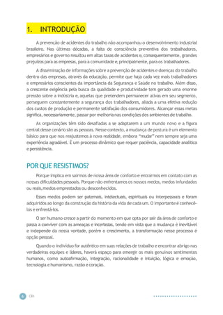 CIP
A
6
1. INTRODUÇÃO
A prevenção de acidentes do trabalho não acompanhou o desenvolvimento industrial
brasileiro. Nas últimas décadas, a falta de consciência preventiva dos trabalhadores,
empresários e governo resultou em altas taxas de acidentes e,consequentemente, grandes
prejuízos para as empresas, para a comunidade e,principalmente,para os trabalhadores.
A disseminação de informações sobre a prevenção de acidentes e doenças do trabalho
dentro das empresas, através da educação, permite que haja cada vez mais trabalhadores
e empresários conscientes da importância da Segurança e Saúde no trabalho. Além disso,
a crescente exigência pela busca da qualidade e produtividade tem gerado uma enorme
pressão sobre a indústria e, aquelas que pretendem permanecer ativas em seu segmento,
perseguem constantemente a segurança dos trabalhadores, aliada a uma efetiva redução
dos custos de produção e permanente satisfação dos consumidores. Alcançar essas metas
significa, necessariamente, passar por melhorianas condições dos ambientes de trabalho.
As organizações têm sido desafiadas a se adaptarem a um mundo novo e a figura
central desse cenário são as pessoas. Nesse contexto, a mudança de postura é um elemento
básico para que nos reajustemos à nova realidade, embora “mudar” nem sempre seja uma
experiência agradável. É um processo dinâmico que requer paciência, capacidade analítica
e persistência.
POR QUE RESISTIMOS?
Porque implica em sairmos de nossa área de conforto e entrarmos em contato com as
nossas dificuldades pessoais. Porque não enfrentamos os nossos medos, medos infundados
ou reais,medos emprestados ou desconhecidos.
Esses medos podem ser paternais, intelectuais, espirituais ou interpessoais e foram
adquiridos ao longo da construção da história da vida de cada um. O importante é conhecê-
los e enfrentá-los.
O ser humano cresce a partir do momento em que opta por sair da área de conforto e
passa a conviver com as ameaças e incertezas, tendo em vista que a mudança é inevitável
e independe da nossa vontade, porém o crescimento, a transformação nesse processo é
opção pessoal.
Quando o indivíduo for autêntico em suas relações de trabalho e encontrar abrigo nas
verdadeiras equipes e líderes, haverá espaço para emergir os mais genuínos sentimentos
humanos, como autoafirmação, integração, racionalidade e intuição, lógica e emoção,
tecnologia e humanismo, razão e coração.
 