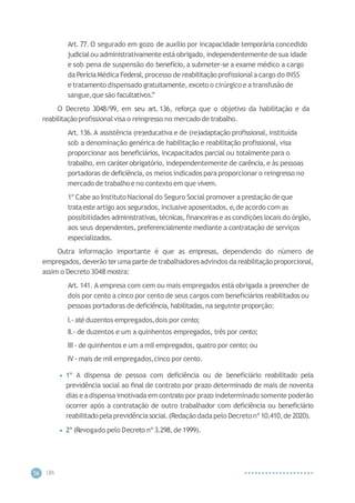 CIP
A
56
Art. 77. O segurado em gozo de auxílio por incapacidade temporária concedido
judicialou administrativamenteestá obrigado, independentemente de sua idade
e sob pena de suspensão do benefício, a submeter-se a exame médico a cargo
da PeríciaMédica Federal,processo de reabilitaçãoprofissionala cargo do INSS
e tratamento dispensado gratuitamente, exceto o cirúrgico e a transfusão de
sangue,que são facultativos.
”
O Decreto 3048/99, em seu art.136, reforça que o objetivo da habilitação e da
reabilitaçãoprofissional visa o reingresso no mercado de trabalho.
Art. 136.A assistência (re)educativa e de (re)adaptação profissional, instituída
sob a denominação genérica de habilitação e reabilitação profissional, visa
proporcionar aos beneficiários, incapacitados parcial ou totalmente para o
trabalho, em caráter obrigatório, independentemente de carência, e às pessoas
portadoras de deficiência,os meios indicados para proporcionar o reingresso no
mercado de trabalho e no contexto em que vivem.
1º Cabe ao Instituto Nacional do Seguro Social promover a prestação de que
trataeste artigo aos segurados, inclusive aposentados, e,de acordo com as
possibilidades administrativas, técnicas,financeiras e as condições locais do órgão,
aos seus dependentes, preferencialmente mediante a contratação de serviços
especializados.
Outra informação importante é que as empresas, dependendo do número de
empregados, deverão teruma partede trabalhadoresadvindos da reabilitaçãoproporcional,
assim o Decreto 3048 mostra:
Art. 141. A empresa com cem ou mais empregados está obrigada a preencher de
dois por cento a cinco por cento de seus cargos com beneficiários reabilitados ou
pessoas portadoras de deficiência, habilitadas,na seguinte proporção:
I.-até duzentos empregados,dois por cento;
II.- de duzentos e um a quinhentos empregados, três por cento;
III - de quinhentos e um a mil empregados, quatro por cento; ou
IV -mais de mil empregados,cinco por cento.
• 1º A dispensa de pessoa com deficiência ou de beneficiário reabilitado pela
previdência social ao final de contrato por prazo determinado de mais de noventa
dias eadispensa imotivada em contrato por prazo indeterminado somente poderão
ocorrer após a contratação de outro trabalhador com deficiência ou beneficiário
reabilitadopelaprevidênciasocial.(Redação dadapelo Decretonº 10.410,de 2020).
• 2º (Revogado pelo Decreto nº 3.298,de 1999).
 