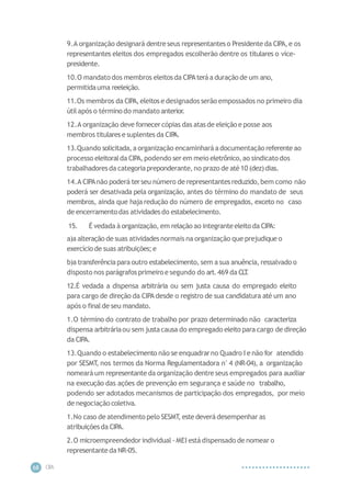 CIP
A
68
9.A organização designará dentreseus representanteso Presidente da CIPA,e os
representantes eleitos dos empregados escolherão dentre os titulares o vice-
presidente.
10.O mandato dos membros eleitosda CIPAteráa duração de um ano,
permitidauma reeleição.
11.Os membros da CIPA,eleitose designados serão empossados no primeiro dia
útil após o término do mandato anterior.
12.A organização deve fornecer cópias das atasde eleição e posse aos
membros titulares e suplentes da CIP
A.
13.Quando solicitada,a organização encaminhará adocumentação referente ao
processo eleitoralda CIPA,podendo ser em meio eletrônico,ao sindicato dos
trabalhadoresda categoriapreponderante,no prazo de até10 (dez)dias.
14.A CIPAnão poderá terseu número de representantesreduzido,bem como não
poderá ser desativada pela organização, antes do término do mandato de seus
membros, ainda que haja redução do número de empregados, exceto no caso
de encerramentodas atividades do estabelecimento.
15. É vedada à organização, em relação ao integranteeleito da CIPA:
a)a alteração de suas atividadesnormais na organização que prejudique o
exercício de suas atribuições;e
b)a transferência para outro estabelecimento, sem a sua anuência,ressalvado o
disposto nos parágrafosprimeiro e segundo do art.469 da CL
T
.
12.É vedada a dispensa arbitrária ou sem justa causa do empregado eleito
para cargo de direção da CIPAdesde o registro de sua candidatura até um ano
após o final de seu mandato.
1.O término do contrato de trabalho por prazo determinado não caracteriza
dispensa arbitráriaou sem justacausa do empregado eleito para cargo de direção
da CIPA.
13.Quando o estabelecimento não se enquadrarno Quadro I e não for atendido
por SESMT
, nos termos da Norma Regulamentadora n°4 (NR-04), a organização
nomeará um representanteda organização dentre seus empregados para auxiliar
na execução das ações de prevenção em segurança e saúde no trabalho,
podendo ser adotados mecanismos de participação dos empregados, por meio
de negociação coletiva.
1.No caso de atendimento pelo SESMT
, este deverá desempenhar as
atribuiçõesda CIPA.
2.O microempreendedorindividual -MEI está dispensado de nomear o
representanteda NR-05.
 