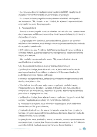 14.A nomeação de empregado como representanteda NR-05 e sua forma de
atuação devem ser formalizadasanualmentepela organização.
15.A nomeação de empregado como representanteda NR-05 não impede o
seu ingresso na CIPA, quando da sua constituição, seja como representante do
empregador ou como dos empregados.
5. Processo eleitoral
1.Compete ao empregador convocar eleições para escolha dos representantes
dos empregados na CIPA, no prazo mínimo de 60 (sessenta) dias antes do término
do mandato em curso.
1.A organização deve comunicar, com antecedência, podendo ser por meio
eletrônico,com confirmação de entrega,o início do processo eleitoralao sindicato
da categoriapreponderante.
2.O Presidente e o Vice-Presidente da CIPAconstituirão dentre seus membros a
comissão eleitoral, que será a responsável pela organização e acompanhamento
do processo eleitoral.
1.Nos estabelecimentos onde não houver CIPA,a comissão eleitoralserá
constituídapela organização.
5.5.3O processo eleitoraldeve observar as seguintes condições:
a)publicação e divulgação de editalde convocação da eleiçãoe abertura de
prazos para inscrição de candidatos, em locais de fácilacesso e visualização,
podendo ser em meio físico ou eletrônico;
b)inscrição e eleiçãoindividual,sendo que o período mínimo parainscrição será
de 15 (quinze)dias corridos;
c)liberdade de inscrição para todos os empregados do estabelecimento,
independentemente de setores ou locais de trabalho, com fornecimento de
comprovante em meio físicoou eletrônico; d)garantia de emprego atéa eleição
paratodos os empregados inscritos;
e)publicação e divulgação da relação dos empregados inscritos, em locaisde fácil
acesso e visualização, podendo ser em meio físicoou eletrônico;
f)) realização da eleiçãono prazo mínimo de 30 (trinta)dias antesdo término
do mandato da CIP
A,quando houver;
g)realização de eleição em dia normal de trabalho, respeitando os horários de
turnos e em horário que possibilite a participaçãoda maioria dos empregados do
estabelecimento;h) voto secreto;
i) apuração dos votos, em horário normal de trabalho, com acompanhamento de
representante da organização e dos empregados, em número a ser definido pela
comissão eleitoral,facultado o acompanhamento dos candidatos; e
CIP
A 69
 