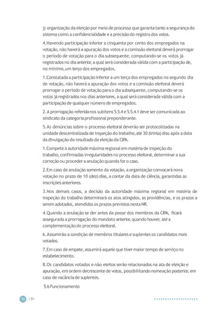 CIP
A
70
j) organização da eleiçãopor meio de processo que garantatanto a segurançado
sistemacomo a confidencialidade ea precisão do registro dos votos.
4.Havendo participação inferior a cinquenta por cento dos empregados na
votação,não haveráa apuração dos votos e a comissão eleitoraldeveráprorrogar
o período de votação para o dia subsequente, computando-se os votos já
registrados no dia anterior,a qual será considerada válida com a participação de,
no mínimo,um terço dos empregados.
1.Constatadaa participação inferiora um terço dos empregados no segundo dia
de votação, não haverá a apuração dos votos e a comissão eleitoral deverá
prorrogar o período de votação para o dia subsequente,computando-se os
votos járegistrados nos dias anteriores,a qual será considerada válida com a
participação de qualquer número de empregados.
2.A prorrogação referidanos subitens 5.5.4 e 5.5.4.1deve ser comunicada ao
sindicato da categoriaprofissionalpreponderante.
5.As denúncias sobre o processo eleitoral deverão ser protocolizadas na
unidade descentralizadade inspeção do trabalho,até 30 (trinta)dias após a data
da divulgação do resultado da eleiçãoda CIPA.
1.Competeà autoridademáxima regional em matériade inspeção do
trabalho,confirmadas irregularidades no processo eleitoral,determinara sua
correçãoou procedera anulação quando foro caso.
2.Em caso de anulação somente da votação,a organização convocaránova
votação no prazo de 10 (dez) dias, a contar da data de ciência, garantidas as
inscriçõesanteriores.
3.Nos demais casos, a decisão da autoridade máxima regional em matéria de
inspeção do trabalho determinará os atos atingidos, as providências, e os prazos a
serem adotados, atendidos os prazos previstosnestaNR.
4.Quando a anulação se der antes da posse dos membros da CIPA, ficará
assegurada a prorrogação do mandato anterior
,quando houver, atéa
complementação do processo eleitoral.
6.Assumirão a condição de membros titulares e suplentes os candidatos mais
votados.
7.Em caso de empate,assumirá aqueleque tivermaior tempo de serviço no
estabelecimento.
8.Os candidatos votados e não eleitos serão relacionados na ata de eleição e
apuração, em ordem decrescentede votos, possibilitando nomeação posterior, em
caso de vacânciade suplentes.
5.6Funcionamento
 