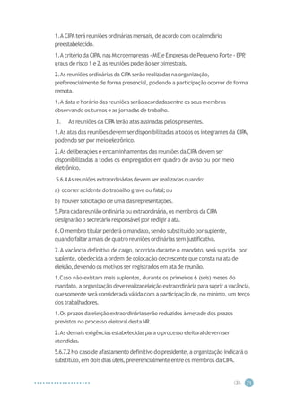 CIP
A 71
1.A CIPAteráreuniões ordináriasmensais,de acordo com o calendário
preestabelecido.
1.A critérioda CIPA,nas Microempresas - ME e Empresas de Pequeno Porte - EPP
,
graus de risco 1 e 2,as reuniões poderão ser bimestrais.
2.As reuniões ordináriasda CIP
A serão realizadas na organização,
preferencialmentede forma presencial, podendo a participação ocorrer de forma
remota.
1.A data e horário das reuniões serão acordadasentre os seus membros
observando os turnose as jornadas de trabalho.
3. As reuniões da CIP
A terão atasassinadas pelos presentes.
1.As atasdas reuniões devem ser disponibilizadas a todos os integrantesda CIP
A,
podendo ser por meio eletrônico.
2.As deliberações e encaminhamentos das reuniões da CIP
A devem ser
disponibilizadas a todos os empregados em quadro de aviso ou por meio
eletrônico.
5.6.4As reuniões extraordináriasdevem ser realizadasquando:
a) ocorrer acidentedo trabalho graveou fatal;ou
b) houver solicitação de uma das representações.
5.Paracadareunião ordinária ou extraordinária,os membros da CIPA
designarão o secretário responsávelpor redigira ata.
6.O membro titular perderáo mandato,sendo substituído por suplente,
quando faltara mais de quatro reuniões ordináriassem justificativa.
7.A vacância definitiva de cargo, ocorrida durante o mandato, será suprida por
suplente, obedecida a ordem de colocação decrescenteque consta na atade
eleição,devendo os motivos ser registrados em atade reunião.
1.Caso não existam mais suplentes, durante os primeiros 6 (seis) meses do
mandato,a organização deve realizar eleição extraordinária parasuprir a vacância,
que somente será considerada válida com a participação de,no mínimo, um terço
dos trabalhadores.
1.Os prazos da eleiçãoextraordináriaserãoreduzidos à metade dos prazos
previstos no processo eleitoraldestaNR.
2.As demais exigências estabelecidas para o processo eleitoraldevem ser
atendidas.
5.6.7.2No caso de afastamento definitivo do presidente, a organização indicaráo
substituto,em dois dias úteis,preferencialmenteentre os membros da CIPA.
 