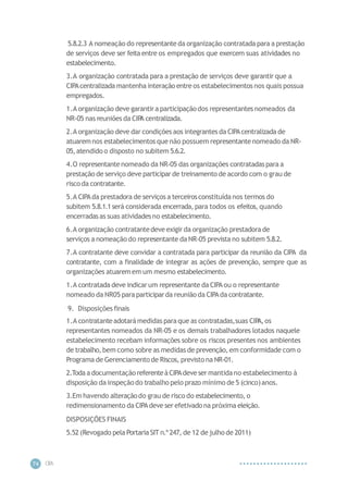 CIP
A
74
5.8.2.3 A nomeação do representanteda organização contratada para a prestação
de serviços deve ser feitaentre os empregados que exercem suas atividades no
estabelecimento.
3.A organização contratada para a prestação de serviços deve garantir que a
CIPAcentralizada mantenha interação entre os estabelecimentos nos quais possua
empregados.
1.A organização deve garantira participaçãodos representantes nomeados da
NR-05 nas reuniões da CIP
A centralizada.
2.A organização deve dar condições aos integrantes da CIPAcentralizada de
atuaremnos estabelecimentos que não possuem representantenomeado da NR-
05,atendido o disposto no subitem 5.6.2.
4.O representantenomeado da NR-05 das organizações contratadaspara a
prestação de serviço deve participarde treinamento de acordo com o grau de
risco da contratante.
5.A CIPAda prestadora de serviços a terceirosconstituídanos termos do
subitem 5.8.1.1será considerada encerrada, para todos os efeitos,quando
encerradasas suas atividades no estabelecimento.
6.A organização contratantedeve exigir da organização prestadorade
serviços a nomeação do representante da NR-05 prevista no subitem 5.8.2.
7.A contratante deve convidar a contratada para participar da reunião da CIPA da
contratante, com a finalidade de integrar as ações de prevenção, sempre que as
organizações atuaremem um mesmo estabelecimento.
1.A contratada deve indicarum representante da CIPAou o representante
nomeado da NR05 para participarda reunião da CIPAda contratante.
9. Disposições finais
1.A contratanteadotarámedidas paraque as contratadas,suas CIP
A,os
representantes nomeados da NR-05 e os demais trabalhadores lotados naquele
estabelecimento recebam informações sobre os riscos presentes nos ambientes
de trabalho,bem como sobre as medidas de prevenção, em conformidade com o
Programa de Gerenciamento de Riscos, previsto na NR-01.
2.Toda a documentação referenteà CIPAdeve ser mantidano estabelecimento à
disposição da inspeção do trabalho pelo prazo mínimo de 5 (cinco)anos.
3.Em havendo alteraçãodo grau de risco do estabelecimento, o
redimensionamento da CIPAdeve ser efetivadona próxima eleição.
DISPOSIÇÕES FINAIS
5.52 (Revogado pela Portaria SIT n.º247, de 12 de julho de 2011)
 