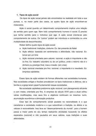 1. Tipos de ação social
Os tipos de ação social jamais são encontrados na realidade em toda a sua
pureza, e, na maior parte dos casos, os quatro tipos de ação encontram-se
misturados.
Ação é social quando um determinado comportamento implica uma relação
de sentido para quem age. Nem todo comportamento humano é social. É preciso
que tenha sentido para o individuo que age. A ação social orienta-se pelo
comportamento de outros. Os “outros” podem ser indivíduos e conhecidos ou uma
multiplicidade de desconhecidos.
Weber definiu quatro tipos de ação social:
a. Ação tradicional: tradições, costume. Ex: dar presente de Natal
b. Ação afetiva: baseada em sentimentos e afetividade, não racional. Ex:
torcer por um time
c. Ação racional orientada para valores: racional, a ação é importante e não
os fins. Ex: trabalho voluntário ou de um político, onde o retorno não é o
dinheiro ou prestígio final, mas a missão. (em crise)
d. Ação racional orientada pra fins: racional, o importante é o resultado. Ex:
empresa capitalista.

Esses tipos de ação existem de formas diferentes nas sociedades humanas.
Nas sociedades antigas e feudais prevaleciam os tipos tradicionais e afetivos, daí a
família e a igreja terem papel fundamental nessas sociedades.
Na sociedade capitalista predomina ação racional, com planejamento eficiente
e com metas, orientada pra fins. A empresa do século XVIII para a atual sofreu
várias modificações, mas seus fins e objetivos continuam os mesmos: lucro,
acumulação econômica e otimização produtiva.
Esse tipo de comportamento social pautado na racionalidade é o que
caracteriza a sociedade moderna e a que subordinam a tradição, os afetos e os
valores à racionalidade. Isso leva ao “desencantamento do mundo”, pois o homem
passa a maior parte do seu tempo realizando atividades buscando os efeitos
esperados (racional) e não pautados em seus valores, suas tradições e suas
afetividades.
.
10

 