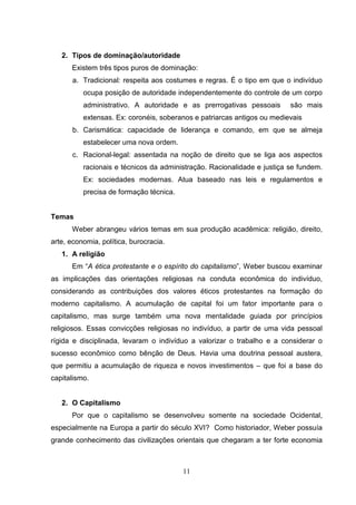 2. Tipos de dominação/autoridade
Existem três tipos puros de dominação:
a. Tradicional: respeita aos costumes e regras. É o tipo em que o indivíduo
ocupa posição de autoridade independentemente do controle de um corpo
administrativo. A autoridade e as prerrogativas pessoais

são mais

extensas. Ex: coronéis, soberanos e patriarcas antigos ou medievais
b. Carismática: capacidade de liderança e comando, em que se almeja
estabelecer uma nova ordem.
c. Racional-legal: assentada na noção de direito que se liga aos aspectos
racionais e técnicos da administração. Racionalidade e justiça se fundem.
Ex: sociedades modernas. Atua baseado nas leis e regulamentos e
precisa de formação técnica.

Temas
Weber abrangeu vários temas em sua produção acadêmica: religião, direito,
arte, economia, política, burocracia.
1. A religião
Em “A ética protestante e o espírito do capitalismo”, Weber buscou examinar
as implicações das orientações religiosas na conduta econômica do indivíduo,
considerando as contribuições dos valores éticos protestantes na formação do
moderno capitalismo. A acumulação de capital foi um fator importante para o
capitalismo, mas surge também uma nova mentalidade guiada por princípios
religiosos. Essas convicções religiosas no indivíduo, a partir de uma vida pessoal
rígida e disciplinada, levaram o indivíduo a valorizar o trabalho e a considerar o
sucesso econômico como bênção de Deus. Havia uma doutrina pessoal austera,
que permitiu a acumulação de riqueza e novos investimentos – que foi a base do
capitalismo.

2. O Capitalismo
Por que o capitalismo se desenvolveu somente na sociedade Ocidental,
especialmente na Europa a partir do século XVI? Como historiador, Weber possuía
grande conhecimento das civilizações orientais que chegaram a ter forte economia

11

 