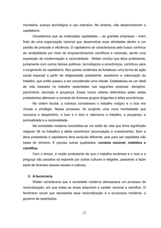monetária, avanço tecnológico e uso intensivo. No entanto, não desenvolveram o
capitalismo.
Considerava que as instituições capitalistas – as grandes empresas - eram
fruto de uma organização racional que desenvolvia suas atividades dentro e um
padrão de precisão e eficiência. O capitalismo se caracterizava pela busca contínua
de rentabilidade por meio de empreendimentos científicos e racionais, sendo uma
expressão da modernização e racionalidade. Weber conclui que ética protestante,
juntamente com outros fatores políticos, tecnológicos e econômicos, contribuiu para
o surgimento do capitalismo. Nos países ocidentais se fortaleceu uma forma de ação
social especial a partir da religiosidade protestante: ascetismo e valorização do
trabalho, que então passou a ser considerado uma virtude. Estabeleceu-se um ideal
de vida baseado no trabalho assentadas nas seguintes posturas: disciplina,
parcimônia, discrição e poupança. Esses novos valores defendidos pelas seitas
protestantes alteraram a conduta de diversos grupos dirigentes e elites econômicas.
Na ordem feudal, a nobreza considerava o trabalho indigno e o ócio era
virtude e privilégio. Nesse processo, foi surgindo uma nova mentalidade que
recusava o desperdício, o luxo e o ócio e valorizava o trabalho, a poupança, a
pontualidade e a racionalidade.
Na sociedade moderna consolidou-se um estilo de vida que tinha significado
religioso (fé no trabalho) e efeito econômico (acumulação e investimento). Sem a
ética protestante o capitalismo teria evoluído diferente, pois para ser capitalista não
basta ter dinheiro. E preciso outras qualidades: conduta racional, metódica e
científica.
Com o tempo, a noção protestante de que o trabalho enobrece e o ócio e a
preguiça são pecados se expande por outras culturas e religiões, passando a fazer
parte de diversas classes sociais e culturas.

3. A burocracia
Weber considerava que a sociedade moderna atravessava um processo de
racionalização, em que todas as áreas adquiriam o caráter racional e científico. O
fenômeno social que representa essa racionalização é a burocracia moderna, o
governo de repartições.

12

 