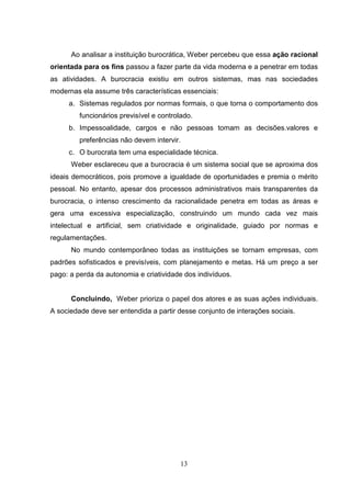 Ao analisar a instituição burocrática, Weber percebeu que essa ação racional
orientada para os fins passou a fazer parte da vida moderna e a penetrar em todas
as atividades. A burocracia existiu em outros sistemas, mas nas sociedades
modernas ela assume três características essenciais:
a. Sistemas regulados por normas formais, o que torna o comportamento dos
funcionários previsível e controlado.
b. Impessoalidade, cargos e não pessoas tomam as decisões.valores e
preferências não devem intervir.
c. O burocrata tem uma especialidade técnica.
Weber esclareceu que a burocracia é um sistema social que se aproxima dos
ideais democráticos, pois promove a igualdade de oportunidades e premia o mérito
pessoal. No entanto, apesar dos processos administrativos mais transparentes da
burocracia, o intenso crescimento da racionalidade penetra em todas as áreas e
gera uma excessiva especialização, construindo um mundo cada vez mais
intelectual e artificial, sem criatividade e originalidade, guiado por normas e
regulamentações.
No mundo contemporâneo todas as instituições se tornam empresas, com
padrões sofisticados e previsíveis, com planejamento e metas. Há um preço a ser
pago: a perda da autonomia e criatividade dos indivíduos.

Concluindo, Weber prioriza o papel dos atores e as suas ações individuais.
A sociedade deve ser entendida a partir desse conjunto de interações sociais.

13

 