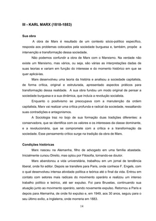 III - KARL MARX (1818-1883)
Sua obra
A obra de Marx é resultado de um contexto sócio-político específico,
resposta aos problemas colocados pela sociedade burguesa e, também, propõe a
intervenção e transformação dessa sociedade.
Não podemos confundir a obra de Marx com o Marxismo. Na verdade não
existe um Marxismo, mas vários, ou seja, são várias as interpretações dadas de
suas teorias e variam em função do interesse e do momento histórico em que se
quer aplicá-las.
Marx desenvolveu uma teoria da história e analisou a sociedade capitalista,
de forma crítica, original e estruturada, apresentado aspectos práticos para
transformação dessa realidade. A sua obra fundou um modo original de pensar a
sociedade burguesa e a sua dinâmica, que incluía a revolução socialista.
Enquanto o positivismo se preocupava com a manutenção da ordem
capitalista, Marx vai realizar uma crítica profunda e radical da sociedade, ressaltando
suas contradições e antagonismos.
A Sociologia traz no bojo de sua formação duas tradições diferentes: a
conservadora, que se identifica com os valores e os interesses da classe dominante,
e a revolucionária, que se compromete com a crítica e a transformação da
sociedade. Esse pensamento crítico surge na tradição da obra de Marx.

Condições históricas
Marx nasceu na Alemanha, filho de advogado em uma família abastada.
Inicialmente cursou Direito, mas optou por Filosofia, tornando-se doutor.
Marx abandonou a vida universitária, trabalhou em um jornal de tendência
liberal, onde foi editor. Depois se transfere para Paris, onde conhece F. Engels, com
o qual desenvolveu intensa atividade política e teórica até o final da vida. Entrou em
contato com setores mais radicais do movimento operário e realizou um intenso
trabalho político e teórico, até ser expulso. Foi para Bruxelas, continuando sua
atuação junto ao movimento operário, sendo novamente expulso. Retornou a Paris e
depois para Alemanha, de onde foi expulso e, em 1949, aos 30 anos, seguiu para o
seu último exílio, a Inglaterra, onde morreria em 1883.
14

 