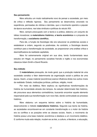 Seu pensamento
Marx articulou um modo radicalmente novo de pensar a sociedade, por meio
de crítica e reflexão rigorosa.

Seu pensamento se desenvolveu ancorado na

experiência, permeadas de vitórias e derrotas, que o movimento operário e popular
da época acumulava, nas lutas sindicais e políticas do século XIX.
Marx, sempre preocupado com a teoria e a prática, elaborou um conjunto de
idéias inovadoras: o materialismo histórico, a teoria econômica e a proposta de
transformação, o socialismo científico.
Para ele, a função da Sociologia não era solucionar os problemas sociais e
estabelecer a ordem, segundo os positivistas. Ao contrário, a Sociologia deveria
contribuir para a transformação da sociedade, ao proporcionar uma análise crítica e
desmistificadora da realidade capitalista.
Marx foi extremamente original em sua obra, tendo fundamentado seus
estudos em Hegel, no pensamento socialista francês e inglês e nos economistas
clássicos Adam Smith e David Ricardo.

Seu método
O materialismo pressupõe, de modo geral, que a produção material de uma
sociedade constitui o fator determinante da organização social e política de uma
época. Assim, a base material (econômica) exerce influência direta nos outros níveis
da realidade: Estado, instituições jurídicas, políticas, religião, moral.
Por meio da dialética, Marx explicou as significativas transformações da
história da humanidade através dos tempos. Ao estudar determinado fato histórico,
ele procurava seus elementos contraditórios, buscando encontrar aquele elemento
responsável pela sua transformação num novo fato, dando continuidade ao processo
histórico.
Marx elaborou um esquema teórico sobre a história da humanidade,
desenvolvendo o método materialismo histórico. Segundo sua teoria da história,
as sociedades encontravam-se em constante transformação e o motor da história
era os conflitos e as posições entre as classes sociais. Assim, o movimento da
história possui uma base material, econômica e obedece a um movimento dialético.
E conforme muda esta relação, mudam-se as leis, a cultura, a literatura, a educação,

15

 