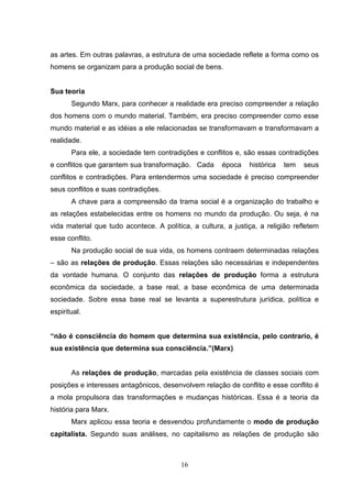 as artes. Em outras palavras, a estrutura de uma sociedade reflete a forma como os
homens se organizam para a produção social de bens.

Sua teoria
Segundo Marx, para conhecer a realidade era preciso compreender a relação
dos homens com o mundo material. Também, era preciso compreender como esse
mundo material e as idéias a ele relacionadas se transformavam e transformavam a
realidade.
Para ele, a sociedade tem contradições e conflitos e, são essas contradições
e conflitos que garantem sua transformação. Cada

época

histórica

tem

seus

conflitos e contradições. Para entendermos uma sociedade é preciso compreender
seus conflitos e suas contradições.
A chave para a compreensão da trama social é a organização do trabalho e
as relações estabelecidas entre os homens no mundo da produção. Ou seja, é na
vida material que tudo acontece. A política, a cultura, a justiça, a religião refletem
esse conflito.
Na produção social de sua vida, os homens contraem determinadas relações
– são as relações de produção. Essas relações são necessárias e independentes
da vontade humana. O conjunto das relações de produção forma a estrutura
econômica da sociedade, a base real, a base econômica de uma determinada
sociedade. Sobre essa base real se levanta a superestrutura jurídica, política e
espiritual.

“não é consciência do homem que determina sua existência, pelo contrario, é
sua existência que determina sua consciência.”(Marx)

As relações de produção, marcadas pela existência de classes sociais com
posições e interesses antagônicos, desenvolvem relação de conflito e esse conflito é
a mola propulsora das transformações e mudanças históricas. Essa é a teoria da
história para Marx.
Marx aplicou essa teoria e desvendou profundamente o modo de produção
capitalista. Segundo suas análises, no capitalismo as relações de produção são

16

 