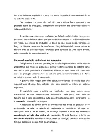 fundamentadas na propriedade privada dos meios de produção e na venda da força
de trabalho assalariada.
“as relações burguesas de produção são a última forma antagônica do
processo social de produção;... antagonismo que provém das condições sociais de
vida dos indivíduos.”

Segundo seu pensamento, as classes sociais são determinadas no processo
produtivo, sendo definidas pelo lugar que as pessoas ocupam no processo produtivo
em relação aos meios de produção: se detém ou não esses meios. Variando ao
longo da história: senhores da terra/servos, burguês/assalariado, entre outros. A
relação entre as classes sociais é marcada pela opressão de uma sobre a outra,
pela exploração de uma sobre a outra.

O modo de produção capitalista e sua superação
O capitalismo é marcado por relações sociais de produção nas quais uns são
proprietários dos meios de produção e outros vendem sua força de trabalho como
mercadoria para garantiram a reprodução material de suas vidas. Os donos dos
meios de produção utilizam a força de trabalho para produzir mercadoria e é a força
de trabalho que gera valor à mercadoria.
A partir da inter-relação entre infra-estrutura econômica se constrói toda uma
superestrutura (Estado, leis, religião, etc) para garantir a ordem do sistema
capitalista.
O capitalista paga o salário ao trabalhador, mas esse salário nunca
corresponde ao valor produzido pelo trabalhador.

Este produz uma parte de

trabalho que é paga pelo salário, a outra parte trabalhada fica com o empresário – é
a mais-valia, o que valoriza o capital.
A resolução do conflito entre os proprietários dos meios de produção e do
proletariado, ou seja, da relação de exploração do capitalismo, só pode ser
conseguida com a luta de classes, em que seja superada a causa dos conflitos: a
propriedade privada dos meios de produção. Aí está formada a teoria do
socialismo científico, que constitui o processo de transição pelo qual a sociedade
tem que passar até a etapa final, o comunismo.

17

 