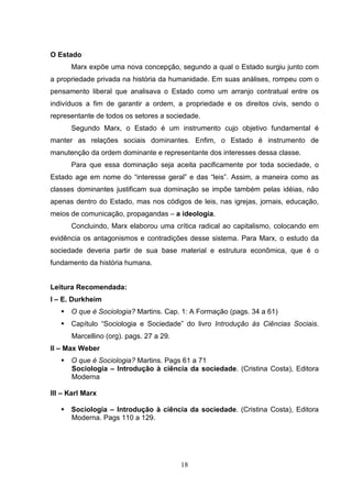 O Estado
Marx expõe uma nova concepção, segundo a qual o Estado surgiu junto com
a propriedade privada na história da humanidade. Em suas análises, rompeu com o
pensamento liberal que analisava o Estado como um arranjo contratual entre os
indivíduos a fim de garantir a ordem, a propriedade e os direitos civis, sendo o
representante de todos os setores a sociedade.
Segundo Marx, o Estado é um instrumento cujo objetivo fundamental é
manter as relações sociais dominantes. Enfim, o Estado é instrumento de
manutenção da ordem dominante e representante dos interesses dessa classe.
Para que essa dominação seja aceita pacificamente por toda sociedade, o
Estado age em nome do “interesse geral” e das “leis”. Assim, a maneira como as
classes dominantes justificam sua dominação se impõe também pelas idéias, não
apenas dentro do Estado, mas nos códigos de leis, nas igrejas, jornais, educação,
meios de comunicação, propagandas – a ideologia.
Concluindo, Marx elaborou uma crítica radical ao capitalismo, colocando em
evidência os antagonismos e contradições desse sistema. Para Marx, o estudo da
sociedade deveria partir de sua base material e estrutura econômica, que é o
fundamento da história humana.

Leitura Recomendada:
I – E. Durkheim
O que é Sociologia? Martins. Cap. 1: A Formação (pags. 34 a 61)
Capítulo “Sociologia e Sociedade” do livro Introdução às Ciências Sociais.
Marcellino (org). pags. 27 a 29.
II – Max Weber
O que é Sociologia? Martins. Pags 61 a 71
Sociologia – Introdução à ciência da sociedade. (Cristina Costa), Editora
Moderna
III – Karl Marx
Sociologia – Introdução à ciência da sociedade. (Cristina Costa), Editora
Moderna. Pags 110 a 129.

18

 