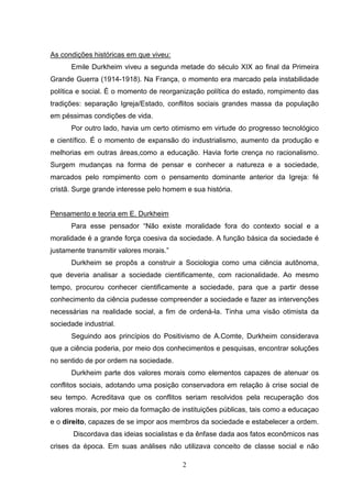 As condições históricas em que viveu:
Emile Durkheim viveu a segunda metade do século XIX ao final da Primeira
Grande Guerra (1914-1918). Na França, o momento era marcado pela instabilidade
política e social. É o momento de reorganização política do estado, rompimento das
tradições: separação Igreja/Estado, conflitos sociais grandes massa da população
em péssimas condições de vida.
Por outro lado, havia um certo otimismo em virtude do progresso tecnológico
e científico. É o momento de expansão do industrialismo, aumento da produção e
melhorias em outras áreas,como a educação. Havia forte crença no racionalismo.
Surgem mudanças na forma de pensar e conhecer a natureza e a sociedade,
marcados pelo rompimento com o pensamento dominante anterior da Igreja: fé
cristã. Surge grande interesse pelo homem e sua história.

Pensamento e teoria em E. Durkheim
Para esse pensador “Não existe moralidade fora do contexto social e a
moralidade é a grande força coesiva da sociedade. A função básica da sociedade é
justamente transmitir valores morais.”
Durkheim se propôs a construir a Sociologia como uma ciência autônoma,
que deveria analisar a sociedade cientificamente, com racionalidade. Ao mesmo
tempo, procurou conhecer cientificamente a sociedade, para que a partir desse
conhecimento da ciência pudesse compreender a sociedade e fazer as intervenções
necessárias na realidade social, a fim de ordená-la. Tinha uma visão otimista da
sociedade industrial.
Seguindo aos princípios do Positivismo de A.Comte, Durkheim considerava
que a ciência poderia, por meio dos conhecimentos e pesquisas, encontrar soluções
no sentido de por ordem na sociedade.
Durkheim parte dos valores morais como elementos capazes de atenuar os
conflitos sociais, adotando uma posição conservadora em relação à crise social de
seu tempo. Acreditava que os conflitos seriam resolvidos pela recuperação dos
valores morais, por meio da formação de instituições públicas, tais como a educaçao
e o direito, capazes de se impor aos membros da sociedade e estabelecer a ordem.
Discordava das ideias socialistas e da ênfase dada aos fatos econômicos nas
crises da época. Em suas análises não utilizava conceito de classe social e não
2

 