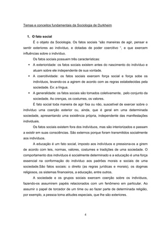 Temas e conceitos fundamentais da Sociologia de Durkheim

1. O fato social
É o objeto da Sociologia. Os fatos sociais “são maneiras de agir, pensar e
sentir exteriores ao indivíduo, e dotadas de poder coercitivo “, e que exercem
influências sobre o indivíduo.
Os fatos sociais possuem três características:
A exterioridade: os fatos sociais existem antes do nascimento do indivíduo e
atuam sobre ele independente de sua vontade.
A coercitividade: os fatos sociais exercem força social e força sobe os
indivíduos, levando-os a agirem de acordo com as regras estabelecidas pela
sociedade. Ex: a língua.
A generalidade: os fatos sociais são tomados coletivamente, pelo conjunto da
sociedade. As crenças, os costumes, os valores.
É fato social toda maneira de agir fixa ou não, suscetível de exercer sobre o
indivíduo uma coerção exterior ou, ainda, que é geral em uma determinada
sociedade, apresentando uma existência própria, independente das manifestações
individuais.
Os fatos sociais existem fora dos indivíduos, mas são interiorizados e passam
a existir em suas consciências. São externos porque foram transmitidos socialmente
aos indivíduos.
A educação é um fato social, imposto aos indivíduos e pressiona-os a girem
de acordo com leis, normas, valores, costumes e tradições de uma sociedade. O
comportamento dos indivíduos é socialmente determinado e a educação é uma força
essencial na conformação do indivíduo aos padrões morais e sociais de uma
sociedade.São fatos sociais: o direito (as regras jurídicas e morais), os dogmas
religiosos, os sistemas financeiros, a educação, entre outros.
A sociedade e os grupos sociais exercem coerção sobre os indivíduos,
fazendo-os assumirem papéis relacionados com um fenômeno em particular. Ao
assumir o papel de torcedor de um time ou ao fazer parte de determinada religião,
por exemplo, a pessoa toma atitudes especiais, que lhe são exteriores.

4

 