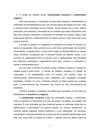2. A divisão do trabalho social: solidariedade mecânica e solidariedade
orgânica.
Para este pensador, a sociedade só pode existir segundo a solidariedade ou
sentimento de interdependência que o ser humano possui em relação ao outro. Não
é possível existir sociedade sem tal princípio, de tal maneira que a vida coletiva
pressupõe, para Durkheim, a formação de um contexto que possui vida própria, para
além das vontades individuais. A sociedade se sobrepõe ao indivíduo. Assim, todo
grupo existe segundo o desenvolvimento de regras comuns a partir das quais a vida
social é possível.
A divisão do trabalho no capitalismo se intensifica em função do aumento do
volume da população. Esse aumento leva a uma maior aproximação dos membros
da sociedade, no espaço físico, e maior comunicação e interdependência, no espaço
social. Durkheim considerava que a crescente divisão do trabalho, levava a um
aumento da solidariedade entre os homens, pois a especialização das atividades
dos indivíduos aumentava a dependência entre eles, unindo-os e reforçando a
coesão e solidariedade social.
Em sua obra A divisão do trabalho social, Durkheim relaciona a divisão do
trabalho social à ordem moral.

A divisão do trabalho resultaria na relação de

cooperação e de solidariedade entre os homens. No entanto, como as
transformações sócio-econômicas eram aceleradas nas sociedades européias
capitalistas, inexistia um novo e eficiente conjunto de idéias morais que pudesse
guiar o comportamento dos indivíduos, isso levava ao mau funcionamento da
sociedade.
Durkheim identifica a existência na história das sociedades de dois tipos de
solidariedade: a mecânica e a orgânica.
A solidariedade mecânica surge nas sociedades simples e tradicionais,
onde os indivíduos se identificam por meio da família, da religião, da tradição, dos
costumes. É uma sociedade que tem coerência porque os indivíduos ainda não se
diferenciaram e reconhecem os mesmos valores, os mesmos sentimentos, os
mesmos objetos sagrados, porque pertencem a uma coletividade. Os indivíduos
compartilham a tal ponto padrões de conduta que não há grande diferenciação entre
eles, pois numa tribo ou cidade do interior, o padrão moral se efetiva sobre os

5

 