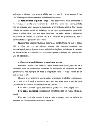 indivíduos a tal ponto que o que é válido para um, também, é aos demais. Existe
uma forte imposição moral nessas sociedades tradicionais.
A solidariedade orgânica surge

nas sociedades mais complexas e

modernas, onde existe uma maior divisão do trabalho e uma maior individualidade,
pois as pessoas criam autonomia em relação à consciência coletiva. Por meio da
divisão do trabalho social, os indivíduos tornam-se interdependentes, garantindo,
assim, a união social, mas não pelos costumes, tradições. Assim, o efeito mais
importante da divisão do trabalho não é o aumento da produtividade, mas a
solidariedade que gera entre os homens.
Nas grandes cidades industriais, observadas por Durkheim no final do século
XIX

e

início

do

XX,

as

relações

sociais

não

estavam

pautadas

pela

intensa imposição moral presente nas sociedades simples e tradicionais. A presença
do individualismo e da diversidade causavam a perda de coesão e do consenso da
vida em sociedade.

4. O normal e o patológico – o conceito de anomia
Durkheim caracterizou o fenômeno social de normal ou patológico. Para ele, o
fenômeno pode ser considerado normal se for encontrado na sociedade de forma
generalizada, não coloque em risco a integração social e esteja dentro de um
determinado nível.
O crime é um fenômeno normal, pois é encontrado em todas as sociedades
de todos os tipos, é geral, e, ao mesmo tempo em que, ao se impor a punição, serve
para lembrar e fortalecer os valores de toda sociedade.
Fato social normal é geral, recorrente e que favorece a integração social.
Fato social patológico é excepcional, transitório e põe em risco a integração
social.
Para ele, o suicídio também é normal, pois existe em todas as sociedades.
Torna-se anormal se houver o aumento das taxas.

6

 