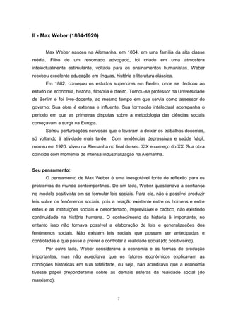 II - Max Weber (1864-1920)
Max Weber nasceu na Alemanha, em 1864, em uma família da alta classe
média. Filho de um renomado advogado, foi criado em uma atmosfera
intelectualmente estimulante, voltado para os ensinamentos humanistas. Weber
recebeu excelente educação em línguas, história e literatura clássica.
Em 1882, começou os estudos superiores em Berlim, onde se dedicou ao
estudo de economia, história, filosofia e direito. Tornou-se professor na Universidade
de Berlim e foi livre-docente, ao mesmo tempo em que servia como assessor do
governo. Sua obra é extensa e influente. Sua formação intelectual acompanha o
período em que as primeiras disputas sobre a metodologia das ciências sociais
começavam a surgir na Europa.
Sofreu perturbações nervosas que o levaram a deixar os trabalhos docentes,
só voltando à atividade mais tarde. Com tendências depressivas e saúde frágil,
morreu em 1920. Viveu na Alemanha no final do sec. XIX e começo do XX. Sua obra
coincide com momento de intensa industrialização na Alemanha.

Seu pensamento:
O pensamento de Max Weber é uma inesgotável fonte de reflexão para os
problemas do mundo contemporâneo. De um lado, Weber questionava a confiança
no modelo positivista em se formular leis sociais. Para ele, não é possível produzir
leis sobre os fenômenos sociais, pois a relação existente entre os homens e entre
estes e as instituições sociais é desordenado, imprevisível e caótico, não existindo
continuidade na história humana. O conhecimento da história é importante, no
entanto isso não tornava possível a elaboração de leis e generalizações dos
fenômenos sociais. Não existem leis sociais que possam ser antecipadas e
controladas e que passe a prever e controlar a realidade social (do positivismo).
Por outro lado, Weber considerava a economia e as formas de produção
importantes, mas não acreditava que os fatores econômicos explicavam as
condições históricas em sua totalidade, ou seja, não acreditava que a economia
tivesse papel preponderante sobre as demais esferas da realidade social (do
marxismo).

7

 
